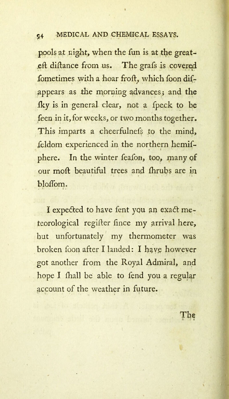 pools at night, when the fun is at the great- distance from us. The grafs is covered fornetimes with a hoar froft, which foon dif- jappears as the morning advancesj and the Iky is in general clear, not a fpeck to be feen in it, for weeks, or two months together. This imparts a cheerfulnefs to the mind, feldom experienced in the northern hemif- phere. In the winter feafon, too, many of our moft beautiful trees and fhrubs are in bloffom. I expedted to have fent yqu an exadt me- teorological regifter lince my arrival here, but unfortunately my thermometer was broken foon after I landed: I have however got another from the Royal Admiral, and hope I fhall be able to fend you a regular account of the weather in future. The