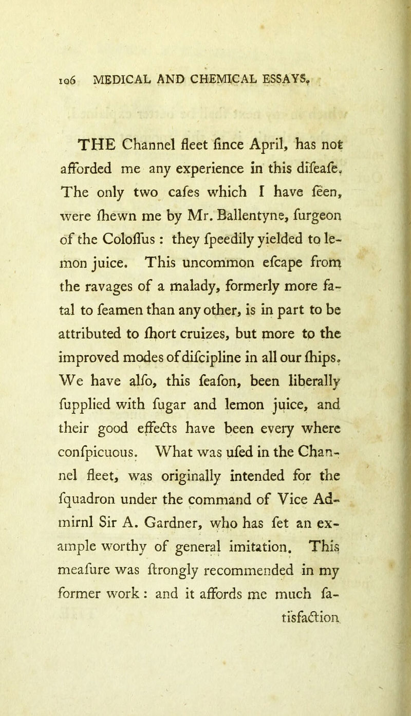 THE Channel fleet fince April, has not afforded me any experience in this difeafe. The only two cafes which I have leen, were fhewn me by Mr. Ballentyne, furgeon of the Coloflus : they fpeedily yielded to le- mon juice. This uncommon efcape from the ravages of a malady, formerly more fa- tal to feamen than any other, is in part to be attributed to fhort cruizes, but more to the improved modes of difcipline in all our fhips. We have alfo, this feafon, been liberally fupplied with fugar and lemon juice, and their good effedts have been every where confpicuous. What was ufed in the Chan- nel fleet, was originally intended for the fquadron under the command of Vice Ad- miral Sir A. Gardner, who has fet an ex- ample worthy of general imitation. This meafure was flrongly recommended in my former work: and it affords me much fa- ti'sfa&ion