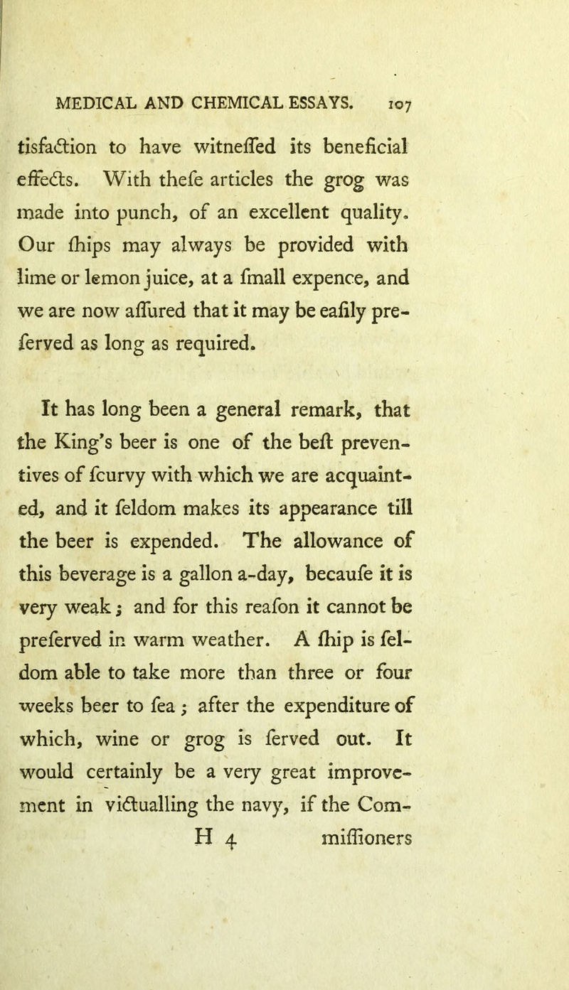 tisfa&ion to have witnefied its beneficial effects. With thefe articles the grog was made into punch, of an excellent quality. Our fhips may always be provided with lime or lemon juice, at a fmall expence, and we are now allured that it may be eafily pre- ferred as long as required. It has long been a general remark, that the King’s beer is one of the belt preven- tives of fcurvy with which we are acquaint- ed, and it feldom makes its appearance till the beer is expended. The allowance of this beverage is a gallon a-day, becaufe it is very weak; and for this reafon it cannot be preferved in warm weather. A fhip is fel- dom able to take more than three or four weeks beer to fea ; after the expenditure of which, wine or grog is ferved out. It would certainly be a very great improve- ment in vidlualling the navy, if the Com- H 4 miffioners