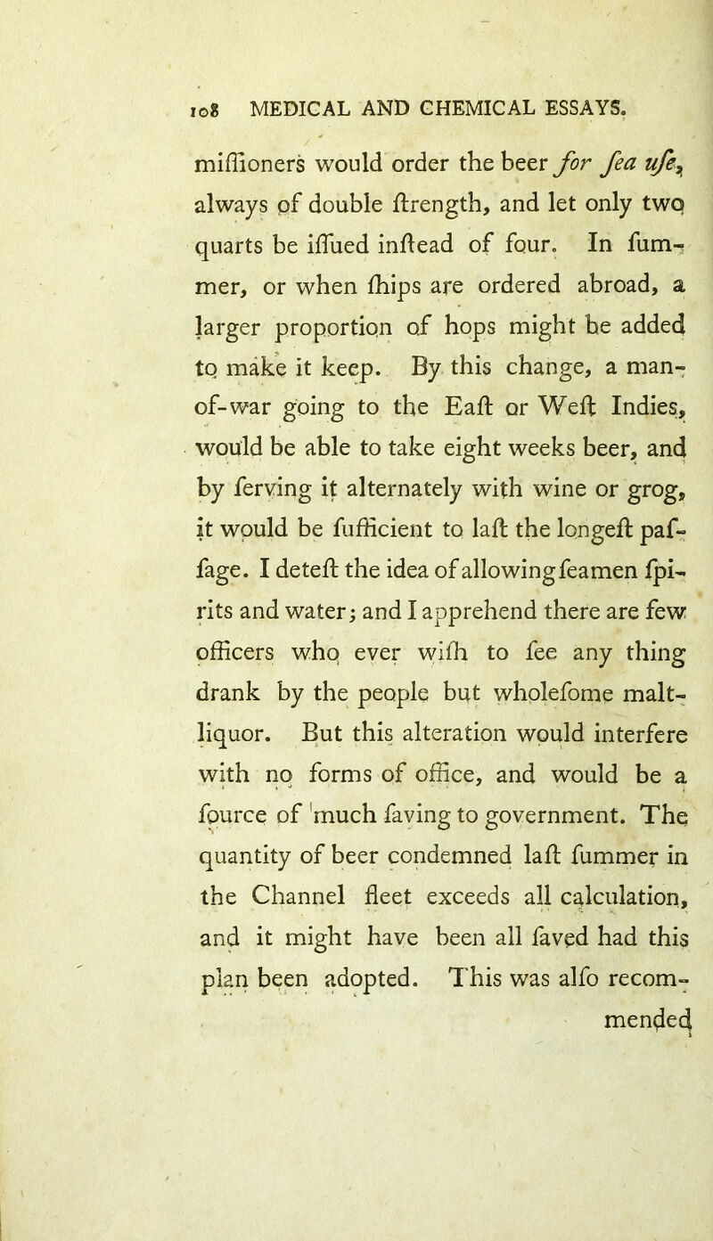 miffioners would order the beer for fea life, always of double ffrength, and let only two quarts be blued inflead of four. In fum- mer, or when blips are ordered abroad, a larger proportion of hops might be added to make it keep. By this change, a man- of-war going to the Eaft or Weft Indies:, would be able to take eight weeks beer, and by ferving it alternately with wine or grog, it would be fufficient to lab; the longeft paf- fage. I deteft the idea of allowing feamen fpi- rits and water; and I apprehend there are few officers who ever wiffi to fee any thing drank by the people but wholefome malt- liquor. But this alteration would interfere with no forms of office, and would be a fource of much faving to government. The quantity of beer condemned laft fummer in the Channel fleet exceeds all calculation, and it might have been all faved had this plan been adopted. This was alfo recom- mended