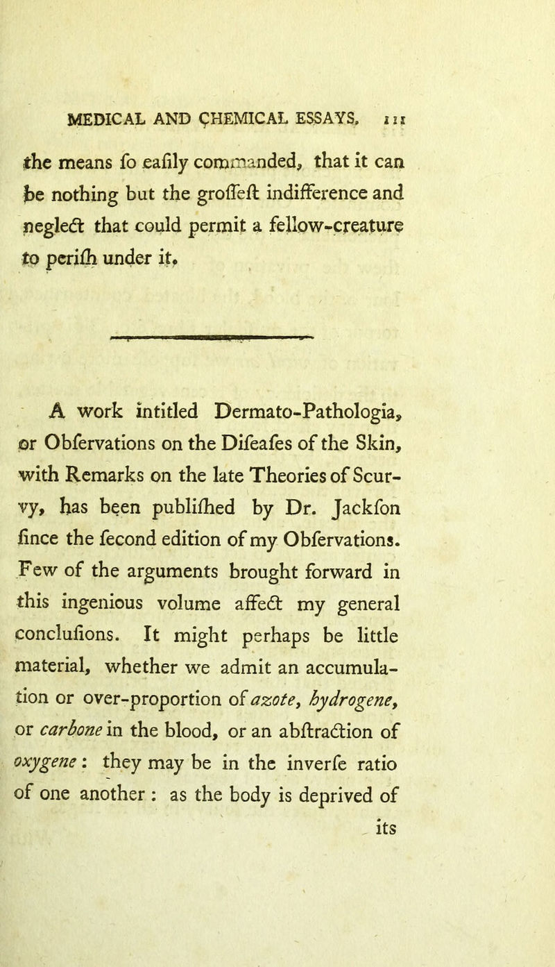 the means fo eaiily commanded, that it can he nothing but the groffeft indifference and negledt that could permit a fellow-creature to pcrifh under it. A work intitled Dermato-Pathologia, or Obfervations on the Difeafes of the Skin, with Remarks on the late Theories of Scur- vy, has been published by Dr. Jackfon fince the fecond edition of my Obfervations. Few of the arguments brought forward in this ingenious volume affedt my general conclufions. It might perhaps be little material, whether we admit an accumula- tion or over-proportion of azote, hydro gene, or carbone in the blood, or an abftradtion of oxygene: they may be in the inverfe ratio of one another : as the body is deprived of