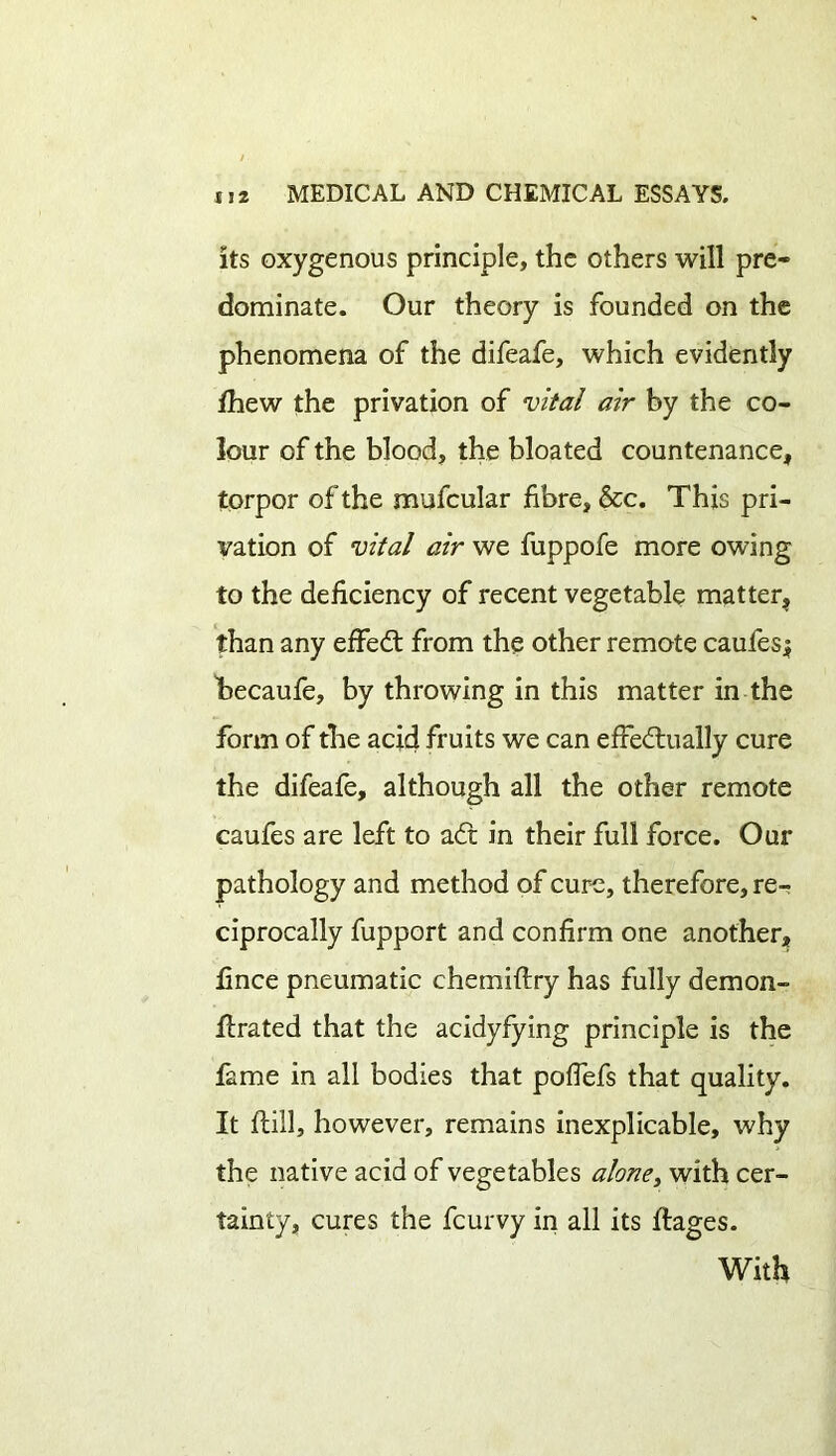 its oxygenous principle, the others will pre- dominate. Our theory is founded on the phenomena of the difeafe, which evidently diew the privation of vital air by the co- lour of the blood, the bloated countenance, torpor of the mufcular fibre, &c. This pri- vation of vital air we fuppofe more owing to the deficiency of recent vegetable matter, than any effed from the other remote caufes; becaufe, by throwing in this matter in the form of the acid fruits we can efFedually cure the difeafe, although all the other remote caufes are left to ad in their full force. Our pathology and method of cure, therefore, re- ciprocally fupport and confirm one another, fince pneumatic chemiftry has fully demon- drated that the acidyfying principle is the fame in all bodies that poffefs that quality. It dill, however, remains inexplicable, why the native acid of vegetables alone, with cer- tainty, cures the fcurvy in all its dages. With