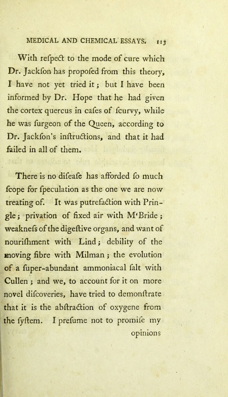 With refpeCt to the mode of cure which Dr. Jackfon has propofed from this theory, I have not yet tried it; but I have been informed by Dr. Hope that he had given the cortex quercus in cafes of fcurvy, while he was furgeon of the Queen, according to Dr. Jackfon’s inflru&ions, and that it had failed in all of them. There is no difeafe has afforded fo much fcope for fpeculation as the one we are now treating of. It was putrefaction with Prin- gle ; privation of fixed air with M‘Bride ; weaknefs of the digeflive organs, and want of nourifhment with Lind; debility of the moving fibre with Milman; the evolution of a fuper-abundant ammoniacal fait with Cullen ; and we, to account for it on more novel difcoveries, have tried to demonftrate that it is the abflraCtion of oxygene from the fyftem. I prefume not to promife my opinions