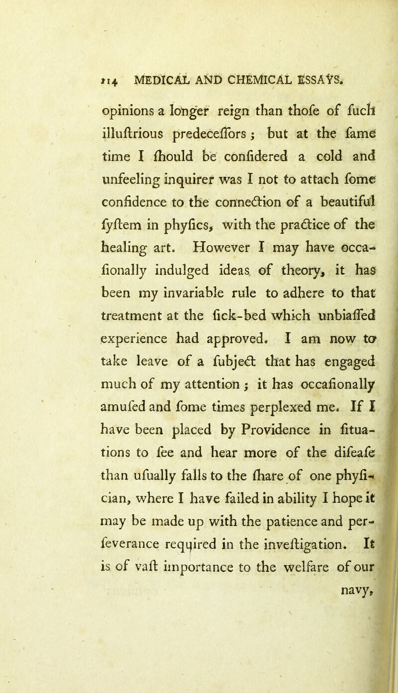 opinions a longer reign than thofe of fuch illuftrious predecefiors; but at the fame time I fhould be confidered a cold and unfeeling inquirer was I not to attach fome confidence to the connection of a beautiful fyftem in phyfics, with the practice of the healing art. However I may have occa- fionally indulged ideas of theory, it has been my invariable rule to adhere to that treatment at the fick-bed which unbiafled experience had approved. I am now to take leave of a fubjeCt that has engaged much of my attention ; it has occafionally amufed and fome times perplexed me. If I have been placed by Providence in fixa- tions to fee and hear more of the difeafe than ufually falls to the (hare of one phyfi-* cian, where I have failed in ability I hope it may be made up with the patience and per- feverance reqijired in the investigation. It is of vafi: importance to the welfare of our navy,