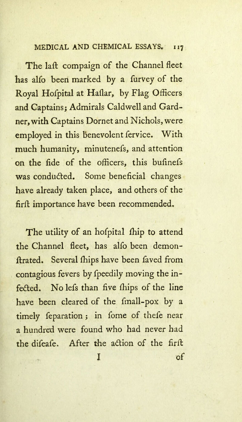 The laft compaign of the Channel fleet has alfo been marked by a furvey of the Royal Hofpital at Haflar, by Flag Officers and Captains; Admirals Caldwell and Gard- ner, with Captains Dornet and Nichols, were employed in this benevolent fervice. With much humanity, minutenefs, and attention on the fide of the officers, this bufinefs was conducted. Some beneficial changes have already taken place, and others of the firft importance have been recommended. The utility of an hofpital fhip to attend the Channel fleet, has alfo been demon- ftrated. Several fhips have been faved from contagious fevers by fpeedily moving the in- fected. No lefs than five fhips of the line have been cleared of the fmall-pox by a timely feparation; in fome of thefe near a hundred were found who had never had the difeafe. After the aCtion of the fir ft I of