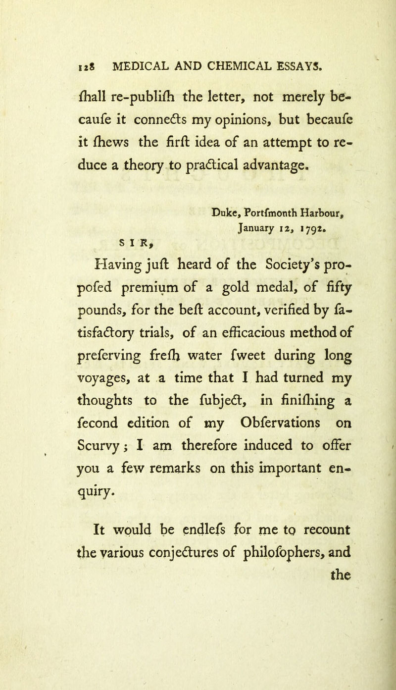 fhall re-publifh the letter, not merely be- caufe it connects my opinions, but becaufe it ftiews the firft idea of an attempt to re- duce a theory to practical advantage. Duke, Portfmonth Harbour, January 12, 1792. SIR, Having juft heard of the Society’s pro- pofed premium of a gold medal, of fifty pounds, for the beft account, verified by fa- tisfadtory trials, of an efficacious method of preferving freffi water fweet during long voyages, at a time that I had turned my thoughts to the fubjedt, in finifhing a fecond edition of my Obfervations on Scurvy; I am therefore induced to offer you a few remarks on this important en- quiry. It would be endlefs for me to recount the various conjectures of philofophers, and the