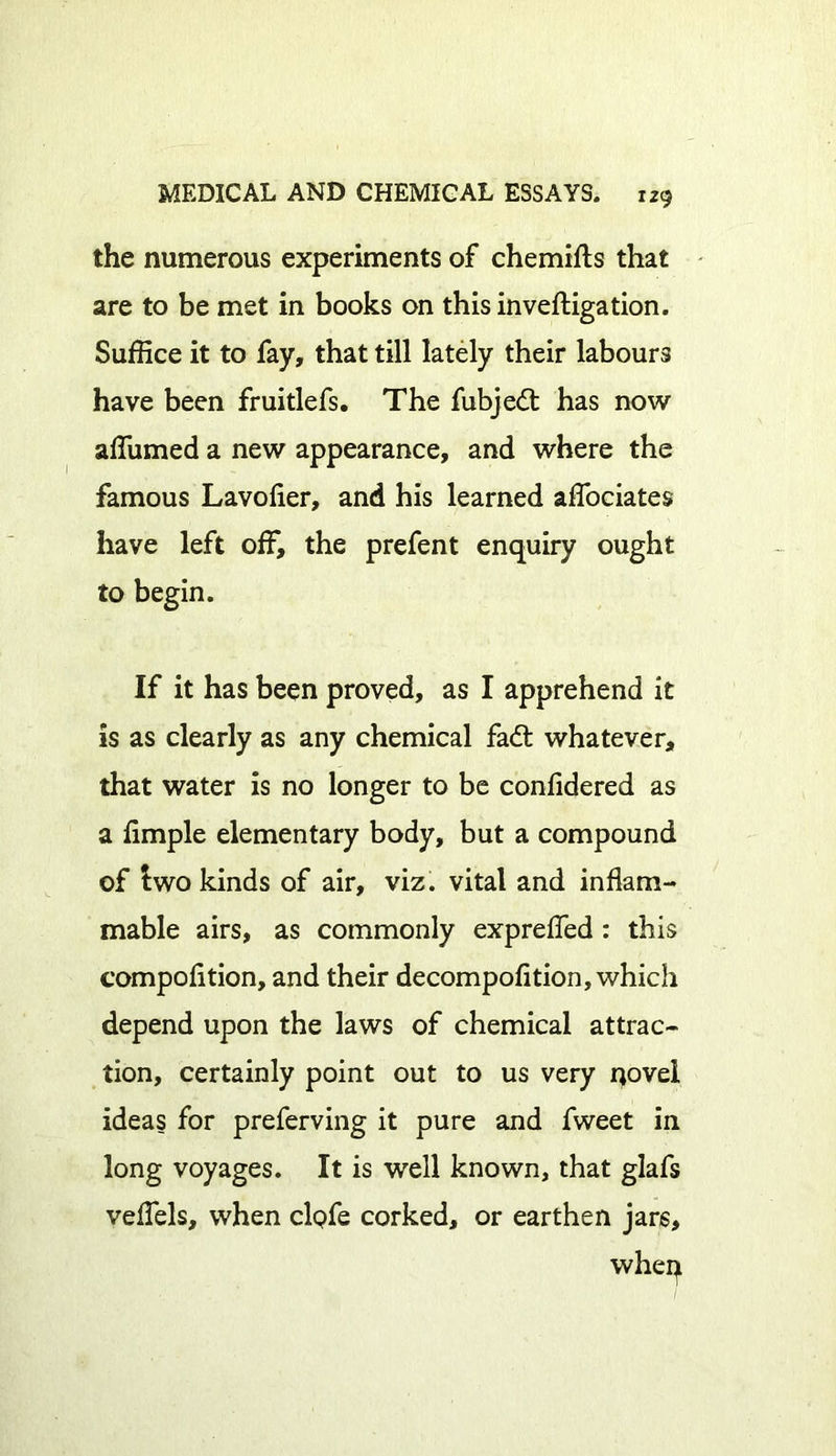 the numerous experiments of chemifts that are to be met in books on thisinveftigation. Suffice it to fay, that till lately their labours have been fruitlefs. The fubjed has now affiimed a new appearance, and where the famous Lavofler, and his learned affociates have left off, the prefent enquiry ought to begin. If it has been proved, as I apprehend it is as clearly as any chemical fad whatever, that water is no longer to be confidered as a ffinple elementary body, but a compound of two kinds of air, viz. vital and inflam- mable airs, as commonly expreffed : this compofltion, and their decompofition, which depend upon the laws of chemical attrac- tion, certainly point out to us very novel ideas for preferring it pure and fweet in long voyages. It is well known, that glafs veffels, when clofe corked, or earthen jars.