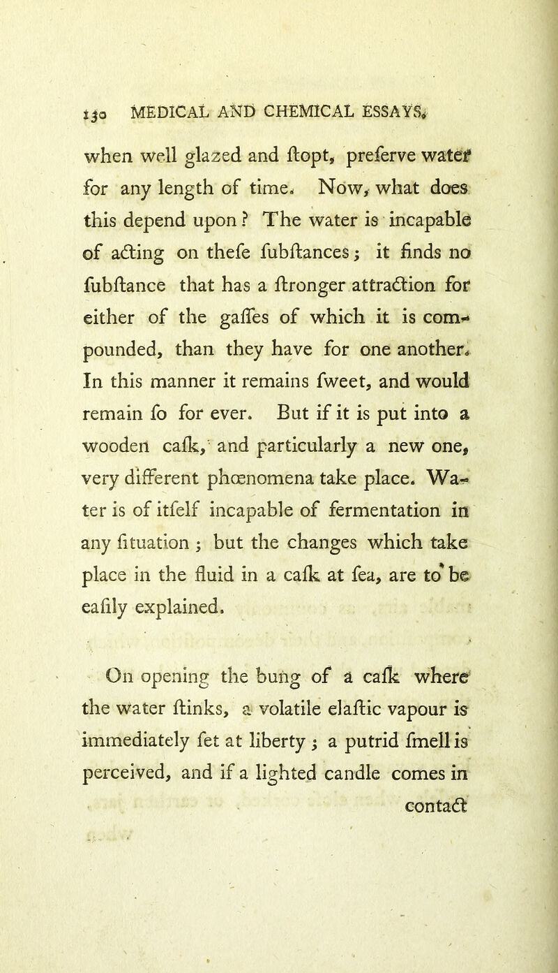 when well glazed and flopt, preferve water for any length of time. Now, what does this depend upon ? The water is incapable of aCting on thefe fubftances; it finds no fubftance that has a ftronger attraction for either of the gaffes of which it is com- pounded, than they have for one another. In this manner it remains fweet, and would remain fo for ever. But if it is put into a wooden calk, and particularly a new one, very different phcenomena take place. Wa- ter is of itfelf incapable of fermentation in any fituation ; but the changes which take place in the fluid in a calk at fea, are to* be eafily explained. On opening the bung of a calk where the water ffinks, a volatile elaffic vapour is immediately fet at liberty ; a putrid fmellis perceived, and if a lighted candle comes in contaffc