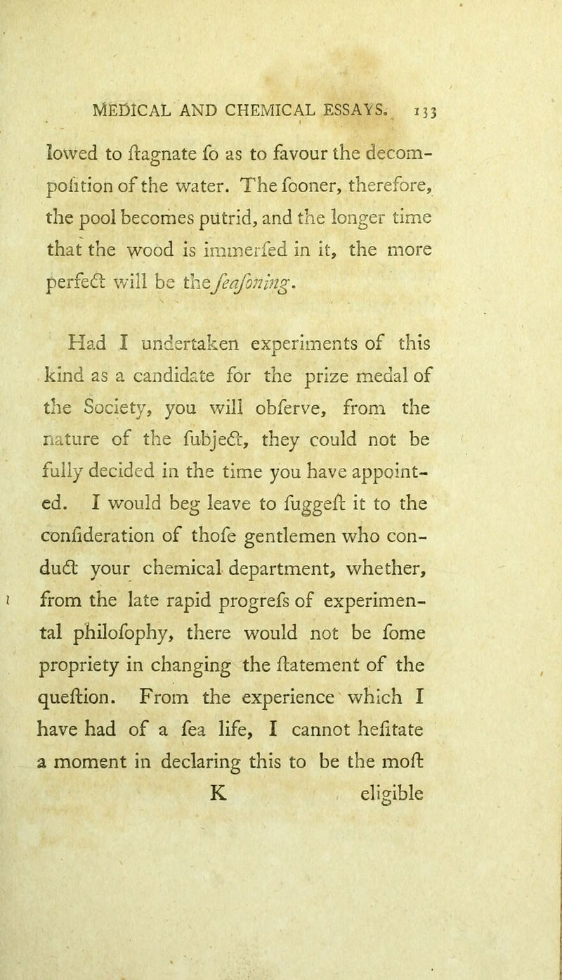 lowed to Stagnate fo as to favour the decom- position of the water. The fooner, therefore, the pool becomes putrid, and the longer time that the wood is immerfed in it, the more perfect will be thefeafoning. Had I undertaken experiments of this kind as a candidate for the prize medal of the Society, you will obferve, from the nature of the fubjed, they could not be fully decided in the time you have appoint- ed. I would beg leave to fugged: it to the consideration of thofe gentlemen who con- dud: your chemical department, whether, from the late rapid progrefs of experimen- tal philofophy, there would not be fome propriety in changing the Statement of the queftion. From the experience which I have had of a fea life, I cannot helitate a moment in declaring this to be the moSt K eligible