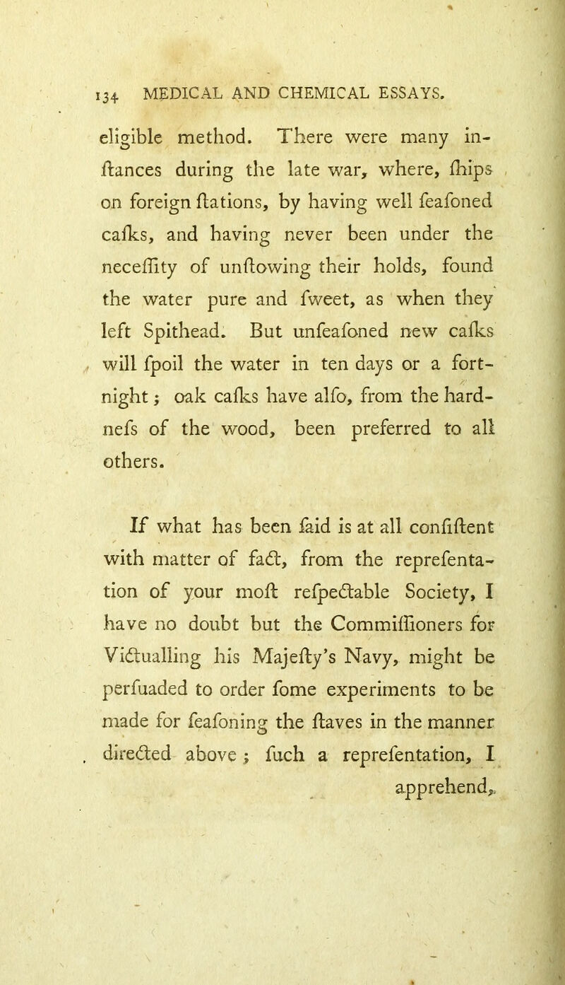 eligible method. There were many in- ftances during the late war, where, fhips on foreign flations, by having well feafoned cafks, and having never been under the neceffity of unflowing their holds, found the water pure and fweet, as when they left Spithead. But unfeafoned new cafks will fpoil the water in ten days or a fort- night ; oak cafks have alfo, from the hard- nefs of the wood, been preferred to all others. If what has been laid is at all confident with matter of faCt, from the reprefenta- tion of your moll refpeCtable Society, I have no doubt but the Commiffioners for Victualling his Majefly’s Navy, might be perfuaded to order fome experiments to be made for feafoning the Haves in the manner directed above; fuch a reprefentation, I apprehend.