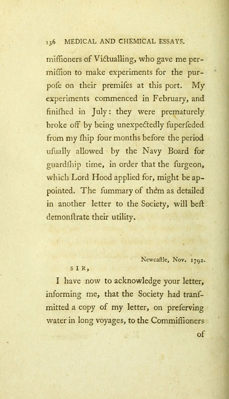 miffioners of Victualling, who gave me per- miffion to make experiments for the pur- pofe on their premifes at this port. My experiments commenced in February, and finished in July: they were prematurely broke off by being unexpectedly fuperfeded from my fhip four months before the period ufually allowed by the Navy Board for guardfliip time, in order that the furgeon, which Lord Hood applied for, might be ap- pointed. The fummary of thdta as detailed in another letter to the Society, will bell demonftrate their utility. J - Newcaftle, Nov. 1792. SIR, I have now to acknowledge your letter, informing me, that the Society had trans- mitted a copy of my letter, on preferving water in long voyages, to the Commiffioners of