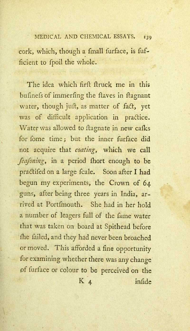 cork, which, though a fmall furface, is fuf- ficient to fpoil the whole. The idea which firft ftruck me in this bufmefs of immerfing the Haves in ftagnant water, though juft, as matter of faff, yet was of difficult application in practice. Water was allowed to ftagnate in new calks for fome time; but the inner furface did not acquire that coating, which we call feafoningy in a period Ihort enough to be praff ifed on a large fcale. Soon after I had begun my experiments, the Crown of 64 guns, after being three years in India, ar- rived at Portfmouth. She had in her hold a number of leagers full of the fame water that was taken on board at Spithead before (he failed, and they had never been broached or moved. This afforded a line opportunity for examining whether there was any change pf furface or colour to be perceived on the K 4 infide