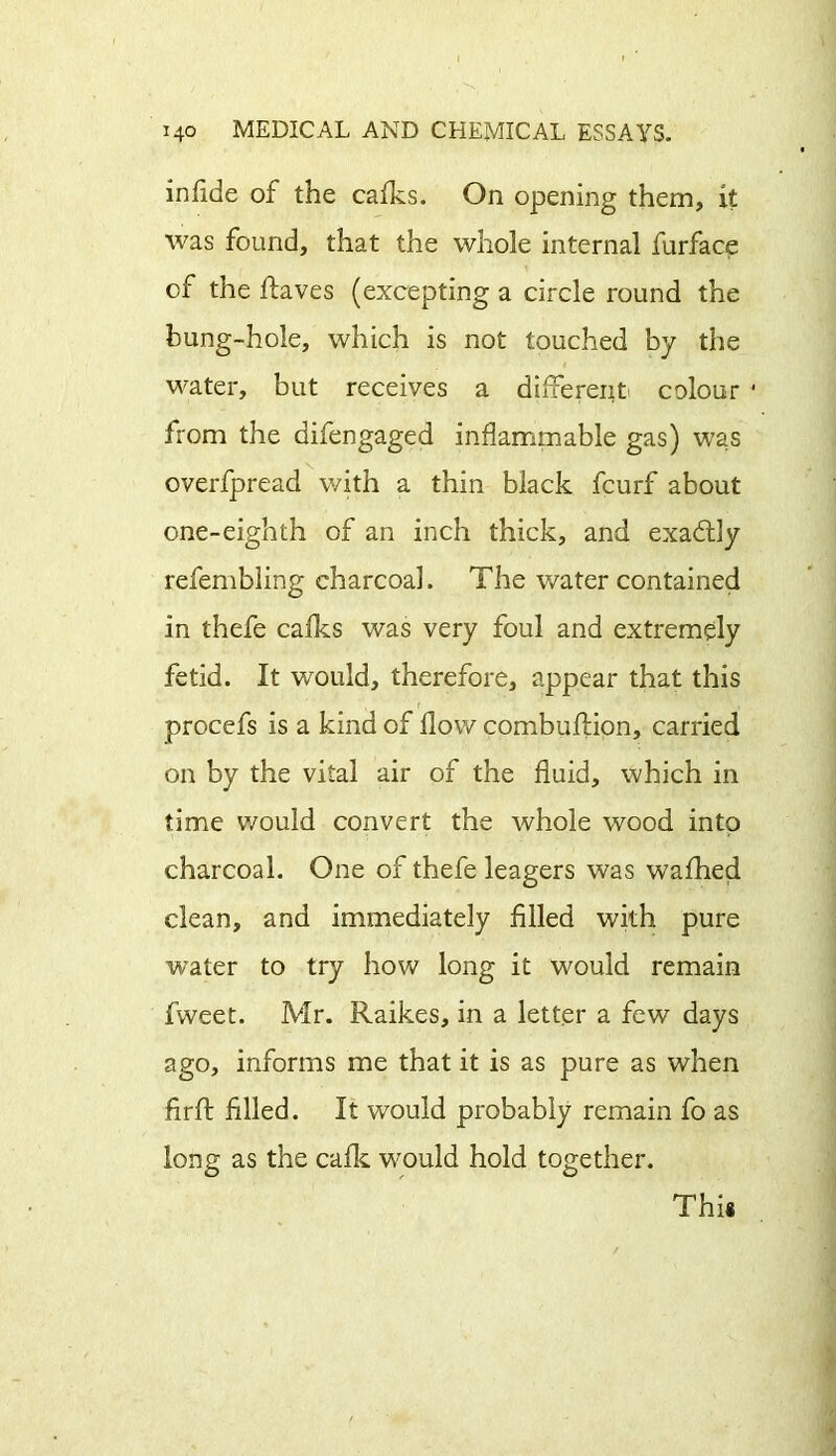 in fide of the cafks. On opening them, it was found, that the whole internal furface of the flaves (excepting a circle round the bung-hole, which is not touched by the water, but receives a different colour 1 from the aifengaged inflammable gas) was overfpread with a thin black fcurf about one-eighth of an inch thick, and exactly refembling charcoal. The water contained in thefe cafks was very foul and extremely fetid. It would, therefore, appear that this procefs is a kind of flow combuflion, carried on by the vital air of the fluid, which in time would convert the whole wood into charcoal. One of thefe leagers was wafhed clean, and immediately Ailed with pure water to try how long it would remain fweet. Mr. Raikes, in a letter a few days ago, informs me that it is as pure as when Arft Ailed. It would probably remain fo as long as the calk would hold together. Thi*