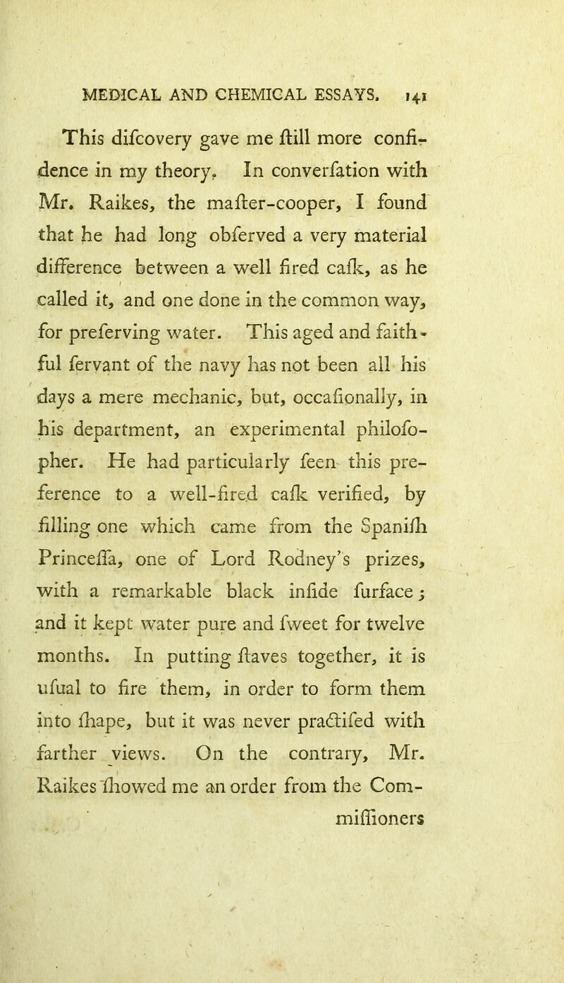 This difcovery gave me Rill more confir dence in my theory. In converfation with Mr. Raikes, the maRer-cooper, I found that he had long obferved a very material difference between a well fired cafk, as he 1 called it, and one done in the common way, for preferving water. This aged and faith- ful fervant of the navy has not been all his days a mere mechanic, but, occafionally, in his department, an experimental philofo- pher. He had particularly feen this pre- ference to a well-fired cafk verified, by filling one which came from the Spanifh Princeffa, one of Lord Rodney’s prizes, with a remarkable black infide furface; and it kept water pure and fweet for twelve months. In putting Raves together, it is ufual to fire them, in order to form them into fhape, but it was never pradlifed with farther views. On the contrary, Mr. Raikes fhowed me an order from the Com- miffioners