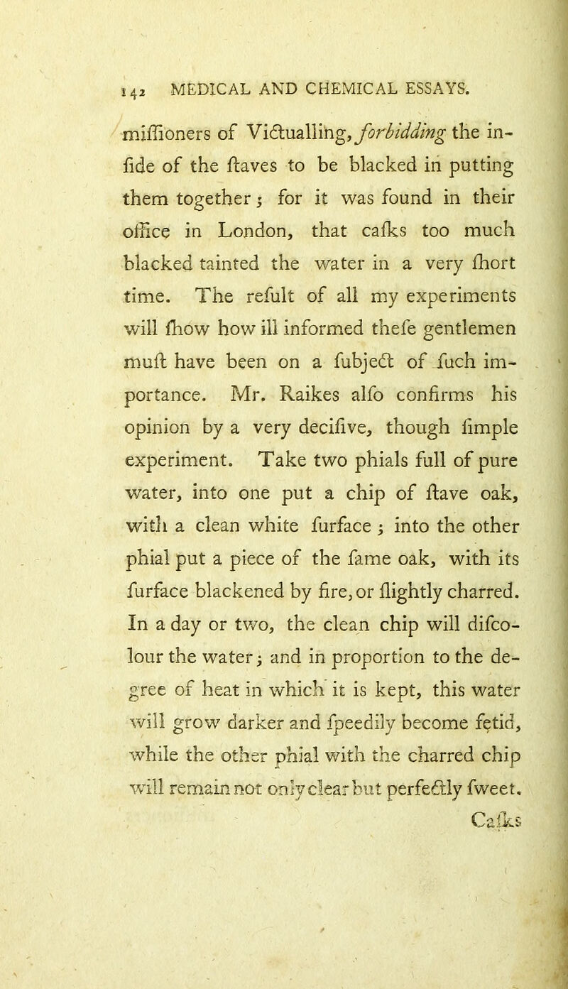 miffioners of Victualling, forbidding the in- fide of the haves to be blacked in putting them together; for it was found in their office in London, that calks too much blacked tainted the water in a very ffiort time. The refult of all my experiments will ffiow how ill informed thefe gentlemen mull have been on a fubjedt of fuch im- portance. Mr. Raikes alfo confirms his opinion by a very decifive, though fimple experiment. Take two phials full of pure water, into one put a chip of have oak, with a clean white furface ; into the other phial put a piece of the fame oak, with its furface blackened by fire, or flightly charred. In a day or tv/o, the clean chip will difco- lour the water; and in proportion to the de- gree of heat in which it is kept, this water will grow darker and fpeedily become fetid, while the other phial with the charred chip will remain not only clear but perfectly fweet. Calls