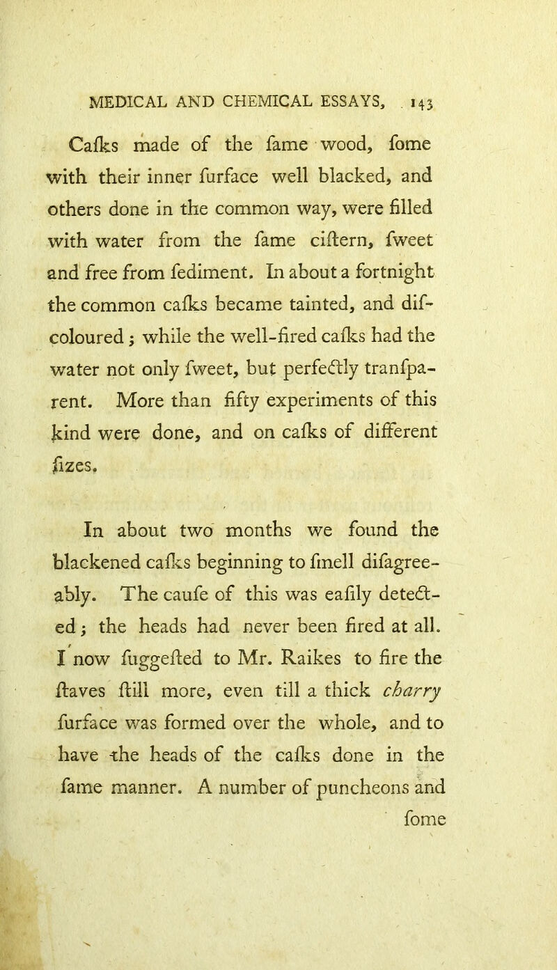 Cafks made of the fame wood, fome with their inner furface well blacked, and others done in the common way, were filled with water from the fame ciftern, fweet and free from fediment. In about a fortnight the common cafks became tainted, and dif- coloured ; while the well-fired cafks had the water not only fweet, but perfectly tranfpa- rent. More than fifty experiments of this jkind were done, and on cafks of different fizes. In about two months we found the blackened cafks beginning to fmell difagree- ably. The caufe of this was eafily detect- ed ; the heads had never been fired at all. I now fuggefted to Mr. Raikes to fire the Raves ftili more, even till a thick charry furface was formed over the whole, and to have -the heads of the calks done in the fame manner. A number of puncheons and fome