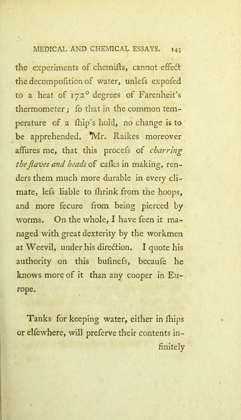 the experiments of chemifts, cannot effect the decompofition of water, unlefs expofed to a heat of 1720 degrees of Farenheit’s thermometer; fo that in the common tem- perature of a fhip’s hold, no change is to be apprehended. 'Mr. Raikes moreover allures me, that this procefs of charring theJlaves and heads of calks in making, ren- ders them much more durable in every cli- mate, lefs liable to Ihrink from the hoops, and more fecure from being pierced by worms. On the whole, I have feen it ma- naged with great dexterity by the workmen at Weevil, under his direction. I quote his authority on this bulinefs, becaufe he knows more of it than any cooper in Eu- rope. Tanks for keeping water, either in Ihips or elfewhere, will preferve their contents in- finitely