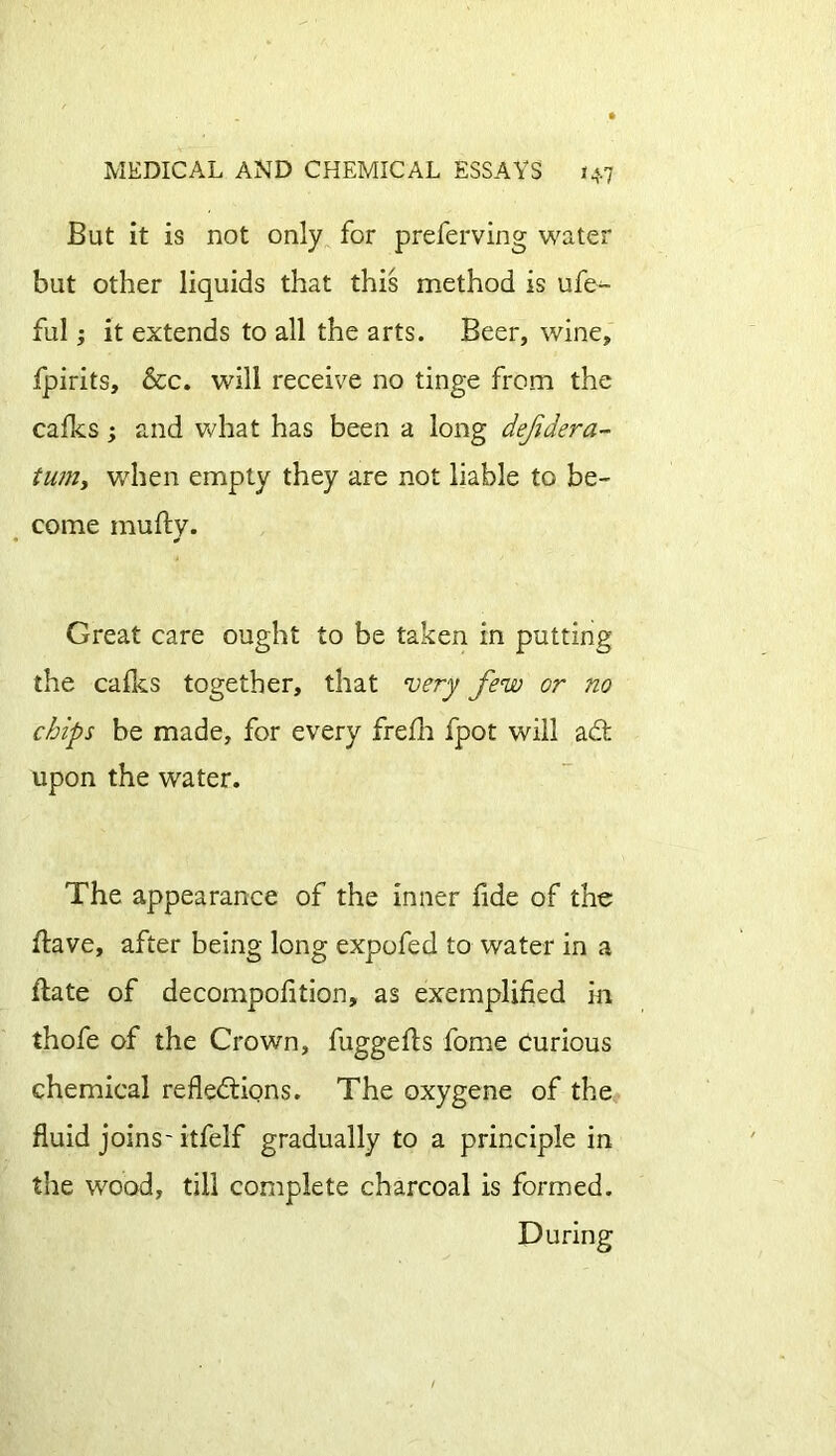 But it is not only for preferving water but other liquids that this method is ufe- ful; it extends to all the arts. Beer, wine, fpirits, &c. will receive no tinge from the cafes ; and what has been a long defdera- turn, when empty they are not liable to be- come multy. Great care ought to be taken in putting the calks together, that very few or no chips be made, for every frelh fpot will adt upon the water. The appearance of the inner fide of the Have, after being long expofed to water in a Hate of decompolition, as exemplified in thofe of the Crown, fuggefts fome curious chemical reflections. The oxygene of the fluid joins-itfelf gradually to a principle in the wood, till complete charcoal is formed. During