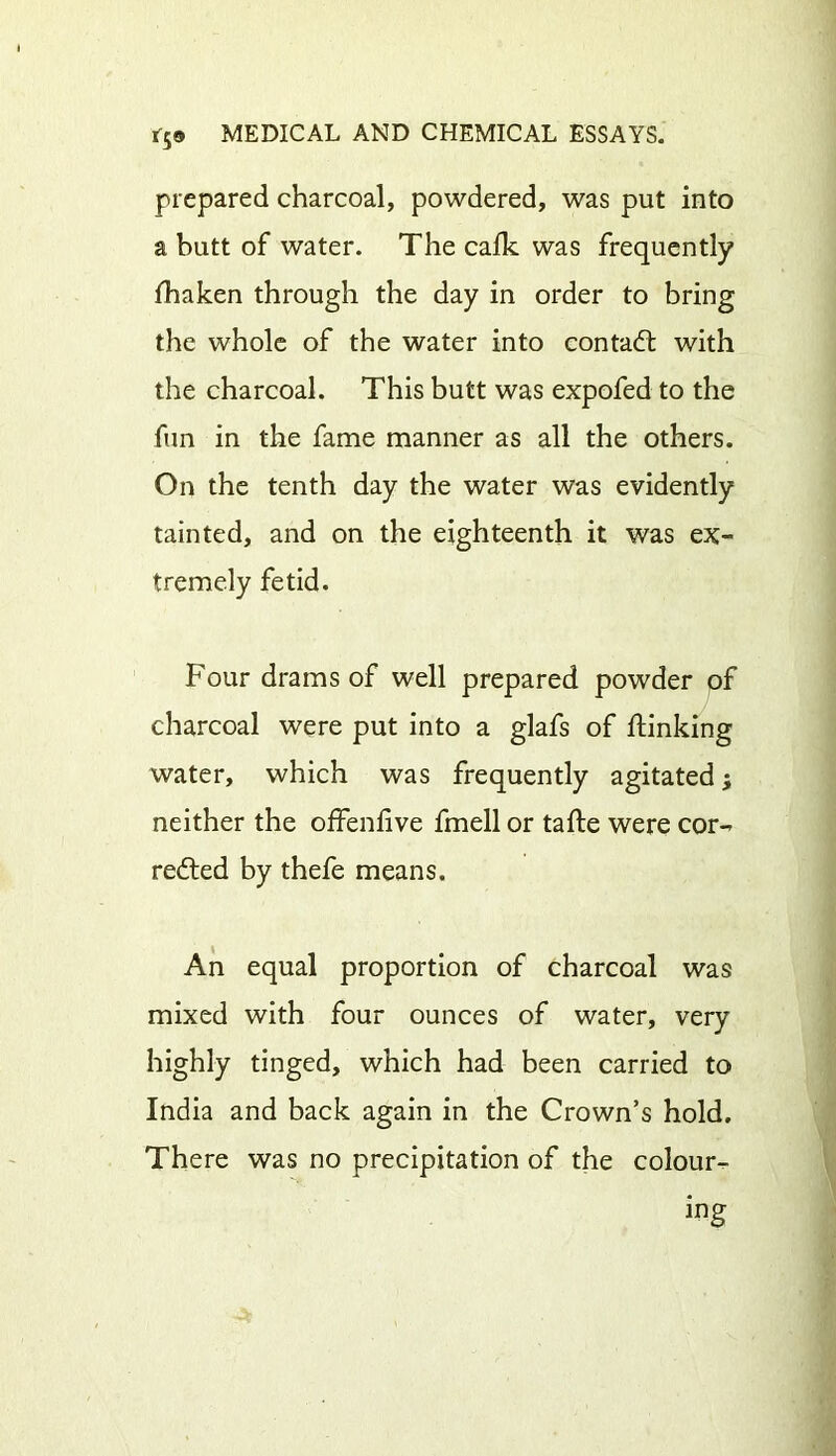 prepared charcoal, powdered, was put into a butt of water. The calk was frequently lTiaken through the day in order to bring the whole of the water into contact with the charcoal. This butt was expofed to the fun in the fame manner as all the others. On the tenth day the water was evidently tainted, and on the eighteenth it was ex- tremely fetid. Four drams of well prepared powder of charcoal were put into a glafs of Finking water, which was frequently agitated; neither the offenlive fmell or tafte were cor- redted by thefe means. An equal proportion of charcoal was mixed with four ounces of water, very highly tinged, which had been carried to India and back again in the Crown’s hold. There was no precipitation of the colour- ing