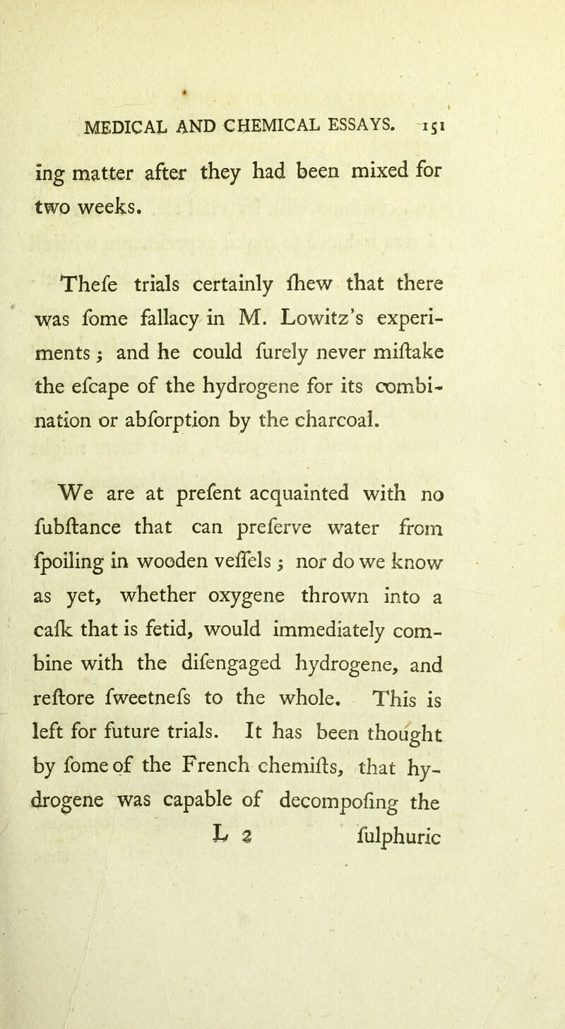 ing matter after they had been mixed for two weeks. Thefe trials certainly {hew that there was fome fallacy in M. Lowitz’s experi- ments ; and he could furely never miftake the efcape of the hydrogene for its combi- nation or abforption by the charcoal. We are at prefent acquainted with no fubftance that can preferve water from fpoiling in wooden velfels; nor do we know as yet, whether oxygene thrown into a calk that is fetid, would immediately com- bine with the difengaged hydrogene, and reftore fweetnefs to the whole. This is left for future trials. It has been thought by fome of the French chemifts, that hy- drogene was capable of decompofmg the 2 fulphuric