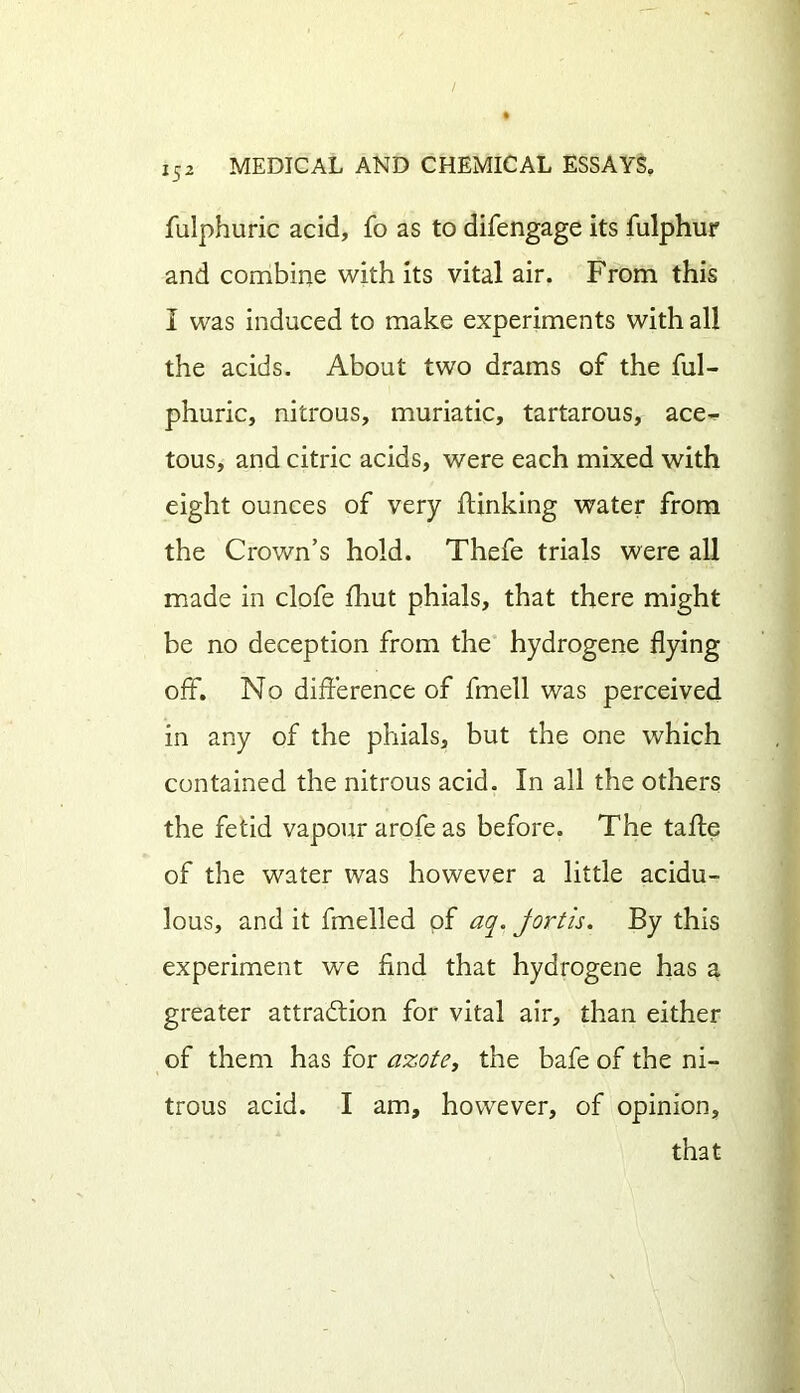 fulphuric acid, fo as to difengage its fulphur and combine with its vital air. From this I was induced to make experiments with all the acids. About two drams of the ful- phuric, nitrous, muriatic, tartarous, ace- tous, and citric acids, were each mixed with eight ounces of very flunking water from the Crown’s hold. Thefe trials were all made in clofe fhut phials, that there might be no deception from the hydrogene flying off. No difference of fmell was perceived in any of the phials, but the one which contained the nitrous acid. In all the others the fetid vapour arofe as before. The tafle of the water was however a little acidu- lous, and it fmelled of aq. jortis. By this experiment we find that hydrogene has a greater attraction for vital air, than either of them has for azote, the bafe of the ni- trous acid. I am, however, of opinion, that