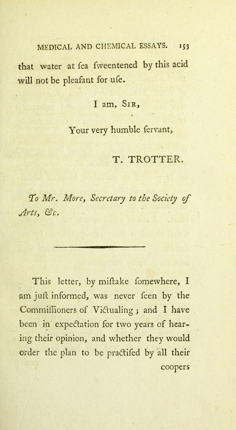 that water at fea fweentened by this acid will not be pleafant for life. I am, Sir, Your very humble fervant, T. TROTTER. To Mr. More, Secretary to the Society of Arts, &c. This letter, by miftake fomewhere, I am juft informed, was never feen by the Commiftioners of Victualing 3 and I have been in expectation for two years of hear- ing their opinion, and whether they would order the plan to be praCtifed by all their coopers