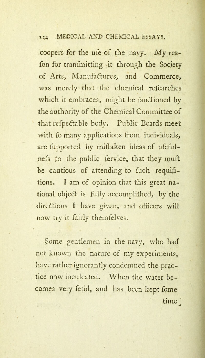 coopers for the ufe of the navy. My rea- fon for tranfmitting it through the Society of Arts, Manufactures, and Commerce, was merely that the chemical refearches which it embraces, might be fanCtioned by the authority of the Chemical Committee of that refpeCtable body. Public Boards meet with fo many applications from individuals, are fupported by miftaken ideas of ufeful- nefs to the public fervice, that they mull be cautious of attending to fuch requifi- tions. I am of opinion that this great na- tional objeCt is fully accomplished, by the directions I have given, and officers will now try it fairly themfelves. Some gentlemen in the navy, who had not known the nature of my experiments, have rather ignorantly condemned the prac- tice now inculcated. When the water be- comes very fetid, and has been kept fome time j