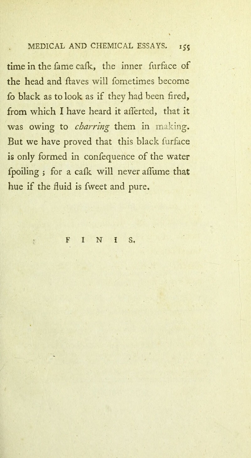 time in the fame cafk, the inner furface of the head and ftaves will fometimes become fo black as to look as if they had been fired, from which I have heard it afferted, that it was owing to charring them in making. But we have proved that this black furface is only formed in confequence of the water fpoiling ; for a cafk will never a flume that hue if the fluid is fweet and pure. FINIS,