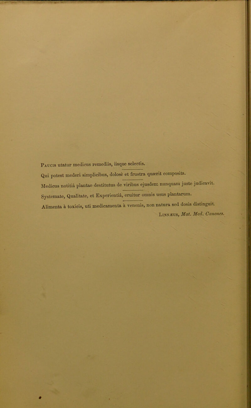 Paucis utatur medicus remediis, iisque selectis. Q,ui potest raederi simplicibus, dolose et frustra quterit composita. Medicus notitia plantae destitutus de viribus ejusdem nunquam juste judicavit. Systemate, Qualitate, et Experientia, eruitur omnis usus plautarum. Alimenta a toxicis, uti medicamenta a venenis, non natura sed dosis distinguit. LinN/Eus, Mat. Med. Canones.