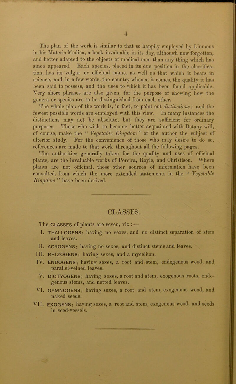 The plan of the work is similar to that so happily employed by Linnaeus in his Materia Medica, a book invaluable in its day, although now forgotten, and better adapted to the objects of medical men than any thing which has since appeared. Each species, placed in its due position in the classifica- tion, has its vulgar or officinal name, as well as that which it bears in science, and, in a few words, the country whence it comes, the quality it has been said to possess, and the uses to which it has been found applicable. Very short phrases are also given, for the purpose of showing how the genera or species are to be distinguished from each other. The whole plan of the work is, in fact, to point out distinctions: and the fewest possible words are employed with this view. In many instances the distinctions may not be absolute, but they are sufficient for ordinary purposes. Those who wish to become better acquainted with Botany will, of course, make the “ Vegetable Kingdom of the author the subject of ulterior study. Eor the convenience of those who may desire to do so, references are made to that work throughout all the following pages. The authorities generally taken for the quality and uses of officinal plants, are the invaluable works of Pereira, Boyle, and Christison. Where plants are not officinal, those other sources of information have been consulted, from which the more extended statements in the “ Vegetable Kingdom ” have been derived. CLASSES. The CLASSES of plants are seven, viz :— I. THALLOGENS; having no sexes, and no distinct separation of stem and leaves. II. ACROGENS; having no sexes, and distinct stems and leaves. III. RHIZOGENS; having sexes, and a mycelium. IV. ENDOGENS; having sexes, a root and stem, endogenous wood, and parallel-veined leaves. V. DICTYOGENS; having sexes, a root and stem, exogenous roots, endo- genous stems, and netted leaves. VI. GYMNOGENS; having sexes, a root and stem, exogenous wood, and naked seeds. VII. EXOGENS; having sexes, a root and stem, exogenous wood, and seeds in seed-vessels.