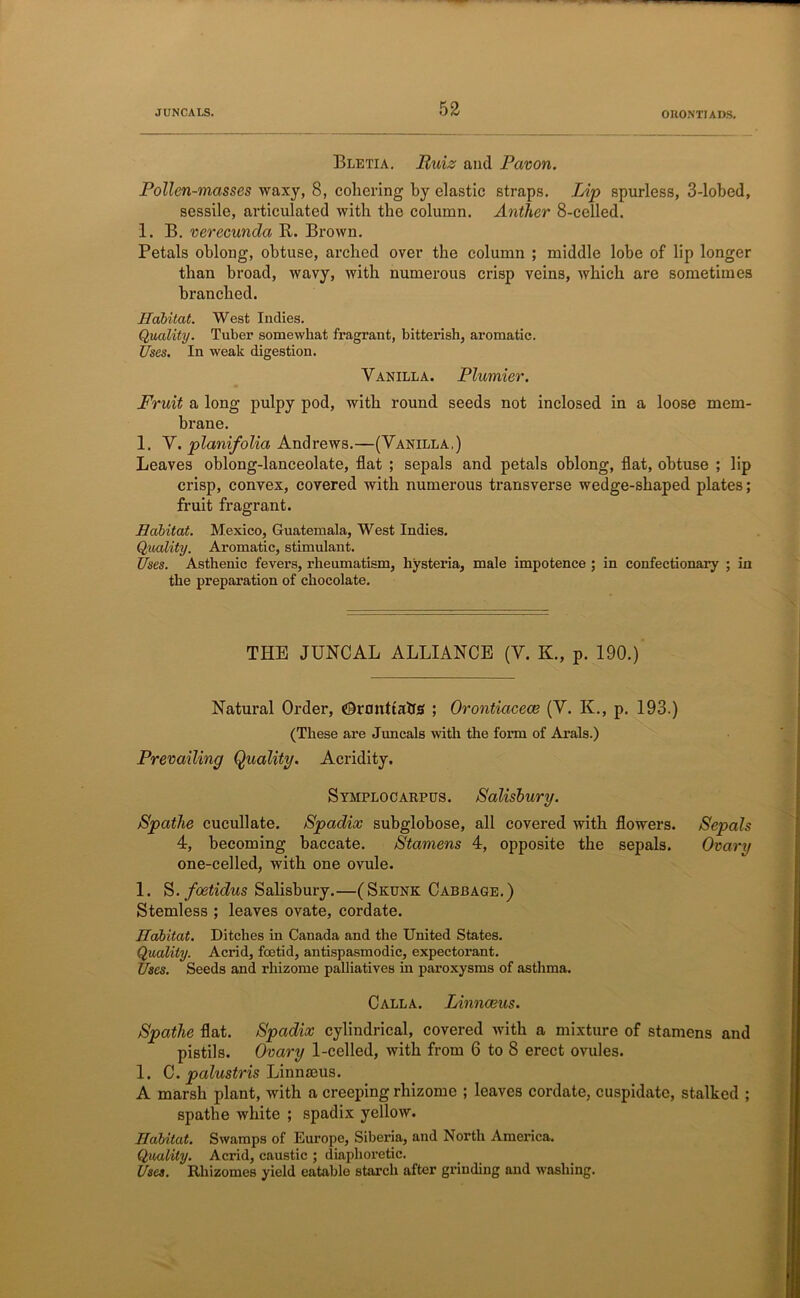 JUNCALS. OUONTIADS. Bletia. Ruiz and Pavon. Pollen-masses waxy, 8, cohering by elastic straps. Lip spurless, 3-lobed, sessile, articulated with the column. Anther 8-celled. 1. B. verecunda R. Brown. Petals oblong, obtuse, arched over the column ; middle lobe of lip longer than broad, wavy, with numerous crisp veins, which are sometimes branched. Habitat. West Indies. Quality. Tuber somewhat fragrant, bitterish, aromatic. Uses. In weak digestion. Vanilla. Plumier. Fruit a long pulpy pod, with round seeds not inclosed in a loose mem- brane. 1. V. planifolia Andrews.—(Vanilla,) Leaves oblong-lanceolate, flat ; sepals and petals oblong, flat, obtuse ; lip crisp, convex, covered with numerous transverse wedge-shaped plates; fruit fragra,nt. Habitat. Mexico, Guatemala, West Indies. Qilality. Aromatic, stimulant. Uses. Asthenic fevers, rheumatism, hysteria, male impotence ; in confectionary ; in the preparation of chocolate. THE JUNCAL ALLIANCE (V. K., p. 190.) Natural Order, ©ranttabs ; Orontiacece (V. K., p. 193.) (These are Juncals with the form of Arals.) Prevailing Quality. Acridity. Symplocarpus. Salisbury. Spathe cucullate. Spadix subglobose, all covered with flowers. Sepals 4, becoming baccate. Stamens 4, opposite the sepals. Ovary one-cel led, with one ovule. 1. S. foetidus Salisbury.—(Skunk Cabbage.) Stemless ; leaves ovate, cordate. Habitat. Ditches in Canada and the United States. Quality. Acrid, foetid, antispasmodic, expectorant. Uses. Seeds and rhizome palliatives in paroxysms of asthma. Calla. Linnaeus. Spatlie flat. Spadix cylindrical, covered with a mixture of stamens and pistils. Ovary 1-celled, with from 6 to 8 erect ovules. 1. C. palustris Linnmus. A marsh plant, with a creeping rhizome ; leaves cordate, cuspidate, stalked ; spathe white ; spadix yellow. Habitat. Swamps of Europe, Siberia, and North America. Quality. Acrid, caustic ; diaphoretic. Uses. Rhizomes yield eatable starch after grinding and washing.