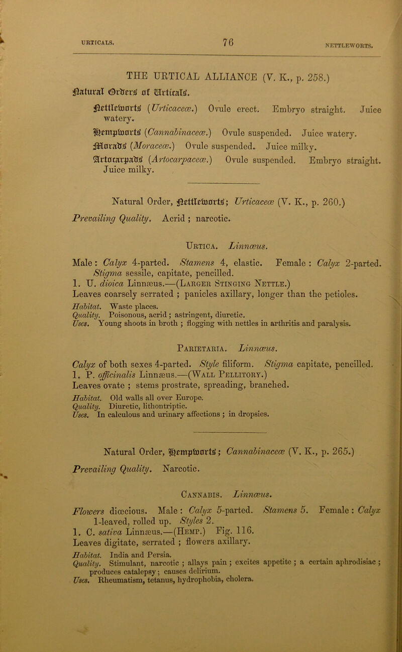 NETTLEWORTS. THE URTICAL ALLIANCE (Y. K., p. 258.) Natural cDrtfrrs of MrticalS. flrttlctoorts' (Urticacece.) Ovule erect. Embryo straight. Juice watery. $?rmpfo0rt<2 (Cannabinacece.) Ovule suspended. Juice watery. JHovatJja (Moracece.) Ovule suspended. Juice milky. Slrtorarpatte (.Artocarpacece.) Ovule suspended. Embryo straight. Juice milky. Natural Order, jpcttlctoorbS; Urticacece (Y. K., p. 260.) Prevailing Quality. Acrid ; narcotic. Uhtica. Linnceus. Male: Calyx 4-parted. Stamens 4, elastic. Female : Calyx 2-parted. Stigma sessile, capitate, pencilled. 1. TJ. dioica Linnceus.—(Larger, Stinging Nettle.) Leaves coarsely serrated ; panicles axillary, longer than the petioles. Habitat. Waste places. Quality. Poisonous, acrid ; astringent, diuretic. Uses. Young shoots in broth ; flogging with nettles in arthritis and paralysis. Parietaria. Linnceus. Calyx of both sexes 4-parted. Style filiform. Stigma capitate, pencilled. 1. P. officinalis Linnaeus.—(Wall Pellitort.) Leaves ovate ; stems prostrate, spreading, branched. Habitat. Old walls all over Europe. Quality. Diuretic, lithontriptic. Uses. In calculous and urinary affections ; in dropsies. Natural Order, filrmpluorts; Cannabinacece (Y. K., p. 265.) Prevailing Quality. Narcotic. Cannabis. Linnceus. Flowers dioecious. Male : Calyx 5-parted. Stamens 5. Female : Calyx 1-leaved, rolled up. Styles 2. 1. C. sativa Linnaeus.—(Hemi\) Fig. 116. Leaves digitate, serrated ; flowers axillary. Habitat. India and Persia. Quality. Stimulant, narcotic ; allays pain ; excites appetite ; a certain aphrodisiac ; produces catalepsy; causes delirium. Uses. Rheumatism, tetanus, hydrophobia, cholera.