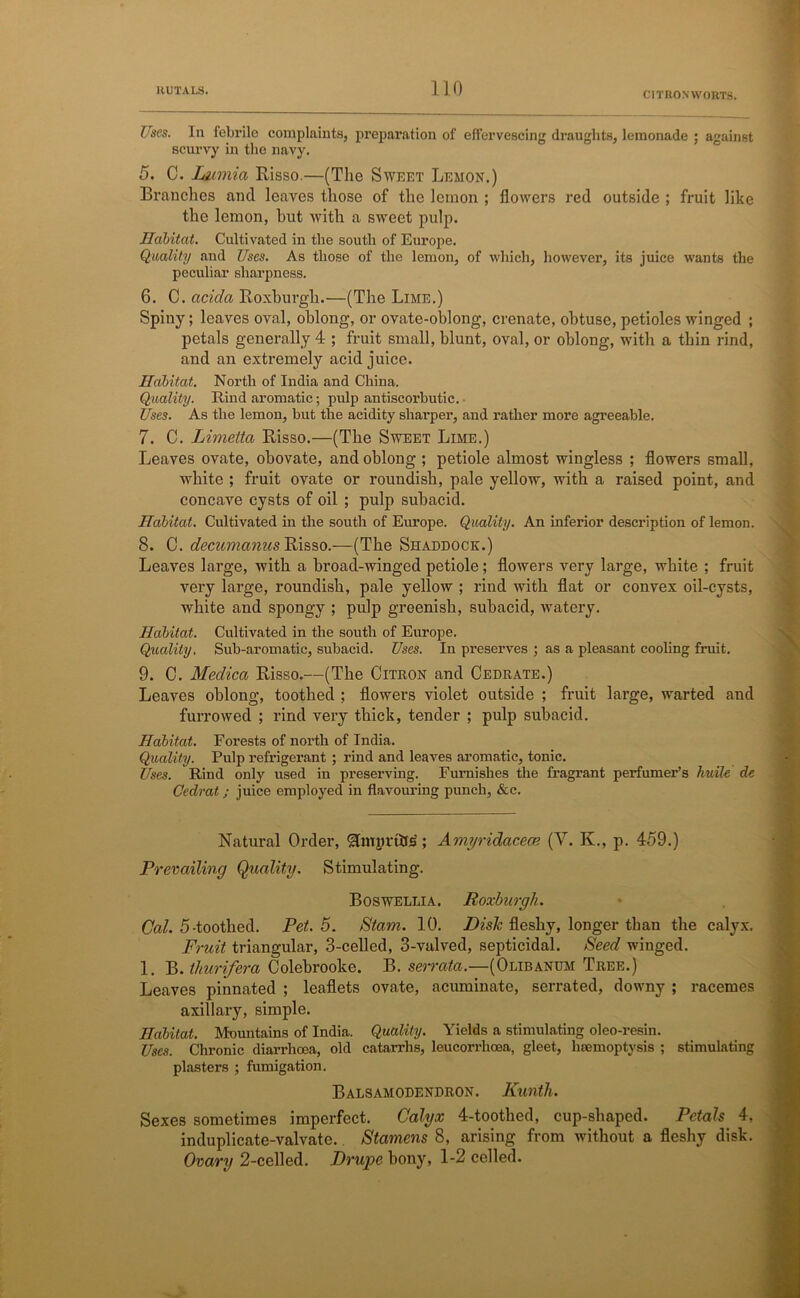 Uses. In febrile complaints, preparation of effervescing draughts, lemonade ; against scurvy in the navy. 5. C. Linnia Risso.—(The Sweet Lemon.) Branches and leaves those of the lemon ; flowers red outside ; fruit like the lemon, but with a sweet pulp. Habitat. Cultivated in the south of Europe. Quality and Uses. As those of the lemon, of which, however, its juice wants the peculiar sharpness. 6. C. acida Roxburgh.—(The Lime.) Spiny; leaves oval, oblong, or ovate-oblong, crenate, obtuse, petioles winged ; petals generally 4 ; fruit small, blunt, oval, or oblong, with a thin rind, and an extremely acid juice. Habitat. North of India and China. Quality. Rind aromatic; pulp antiscorbutic. Uses. As the lemon, but the acidity sharper, and rather more agreeable. 7. C. Limetta Risso.—(The Sweet Lime.) Leaves ovate, obovate, and oblong ; petiole almost wingless ; flowers small, white ; fruit ovate or roundish, pale yellow, with a raised point, and concave cysts of oil ; pulp subacid. Habitat. Cultivated in the south of Europe. Quality. An inferior description of lemon. 8. C. decumamts Risso.—(The Shaddock.) Leaves large, with a broad-winged petiole; flowers very large, white ; fruit very large, roundish, pale yellow ; rind with flat or convex oil-cysts, white and spongy ; pulp greenish, subacid, watery. Habitat. Cultivated in the south of Europe. Quality. Sub-aromatic, subacid. Uses. In preserves ; as a pleasant cooling fruit. 9. C. Medica Risso.—(The Citron and Cedrate.) Leaves oblong, toothed ; flowers violet outside ; fruit large, warted and furrowed ; rind very thick, tender ; pulp subacid. Habitat. Forests of north of India. Quality. Pulp refrigerant ; rind and leaves aromatic, tonic. Uses. Rind only used in preserving. Furnishes the fragrant perfumer’s huile de Cedrat; juice employed in flavouring punch, &c. Natural Order, Slimivttls; Amyridacecn (V. K., p. 459.) Prevailing Quality. Stimulating. Boswellia. Roxburgh. Cal. 5-toothed. Pet. 5. Stam. 10. Disk fleshy, longer than the calyx. Fruit triangular, 3-celled, 3-valved, septicidal. Seed winged. 1. B. thurifera Colebrooke. B. serrata.—(Olibanum Tree.) Leaves pinnated ; leaflets ovate, acuminate, serrated, downy ; racemes axillary, simple. Habitat. Mountains of India. Quality. Yields a stimulating oleo-resin. Uses. Chronic diarrhoea, old catarrhs, leucorrhcea, gleet, haemoptysis ; stimulating plasters ; fumigation. Balsamodendron. Kuntli. Sexes sometimes imperfect. Calyx 4-toothed, cup-shaped. Petals 4, induplicate-valvate.. Stamens 8, arising from without a fleshy disk. Ovary 2-celled. Drupe bony, 1-2 celled.