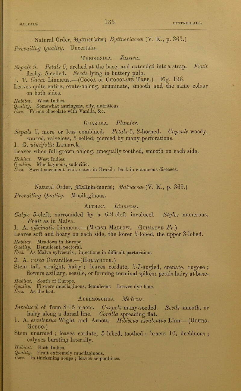 I3YTTNEHI ADS. Natural Order, JJnUiict’trrtbi; Byttneriacece (V. K., p. 363.) Prevailing Quality. Uncertain. Tiieobroma. Jussieu. Sepals 5. Petals 5, arched at the base, and extended into a strap. Fruit fleshy, 5-celled. Seeds lying in buttery pulp. 1. T. Cacao Linnasus.—(Cocoa or Chocolate Tree.) Fig. 196. Leaves quite entire, ovate-oblong, acuminate, smooth and the same colour on both sides. Habitat. West Indies. Quality. Somewhat astringent, oily, nutritious. Uses. Forms chocolate with Vanilla, &c. Guazuma. Plumier. Sepals 5, more or less combined. Petals 5, 2-horned. Capsule woody, warted, valveless, 5-celled, pierced by many perforations. 1. G. xdmifolia Lamarck. Leaves when full-grown oblong, unequally toothed, smooth on each side. Habitat. West Indies. Quality. Mucilaginous, sudorific. Uses. Sweet succulent fruit, eaten in Brazil; bark in cutaneous diseases. Natural Order, jHanoin-'innrte; Malvaceae (V. K., p. 369.) Prevailing Quality. Mucilaginous. Altilea. Linnaeus. Calyx 5-cleft, surrounded by a 6-9-cleft involucel. Styles numerous. Fruit as in Malva. 1. A. officinalis: Linnaeus.—(Marsh Mallow. Guimauve Fr.) Leaves soft and hoary on each side, the lower 5-lobed, the upper 3-lobed. Habitat. Meadows in Europe. Quality. Demulcent, pectoral. Uses. As Malva sylvestris ; injections in difficult parturition. 2. A. rosea Cavanilles.—(Hollyhock.) Stem tall, straight, hairy ; leaves cordate, 5-7-angled, crenate, rugose ; flowers axillary, sessile, or forming terminal spikes; petals hairy at base. Habitat. South of Europe. Quality. Flowers mucilaginous, demulcent. Leaves dye blue. Uses. As the last. Abelmoschus. Medicus. Involucel of from 8-15 bracts. Carpels many-seeded. Seeds smooth, or hairy along a dorsal line. Corolla spreading flat. 1. A. esculentus Wight and Arnott. Hibiscus esculentus Linn.—(Ochro. Gobbo.) Stem unarmed ; leaves cordate, 5-lobed, toothed ; bracts 10, deciduous ; calyxes bursting laterally. Habitat. Both Indies. Quality. Fruit extremely mucilaginous. Uses. In thickening soups ; leaves as poultices.