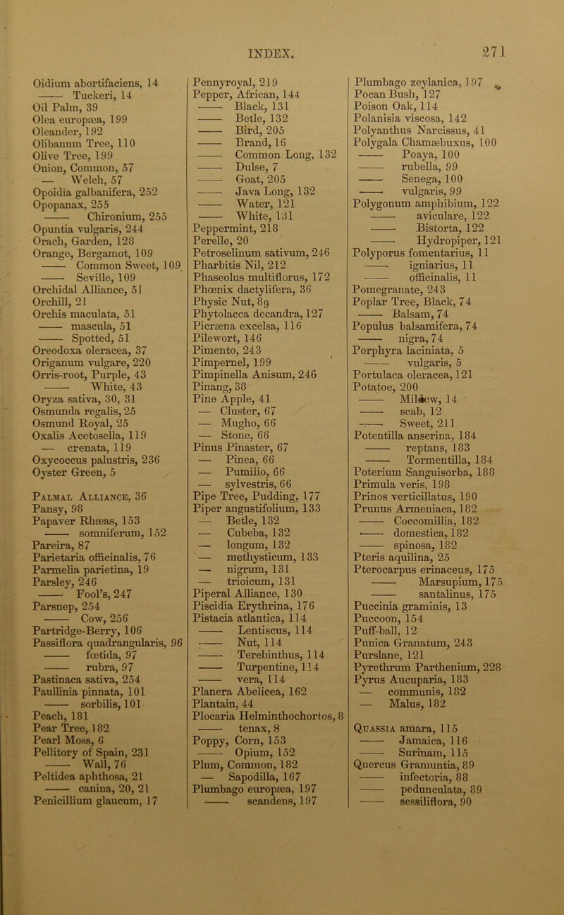 Oidium abortifaciens, 14 Tuckeri, 14 Oil Palm, 39 Olea europtea, 199 Oleander, 192 Olibanum Tree, 110 Olive Tree, 199 Onion, Common, 57 — Welch, 57 Opoidia galbanifera, 252 Opopanax, 255 Chironium, 255 Opuntia vulgaris, 244 Orach, Garden, 128 Orange, Bergamot, 109 Common Sweet, 109 Seville, 109 Orchidal Alliance, 51 Oi’chill, 21 Orchis maculata, 51 mascula, 51 Spotted, 51 Oreodoxa oleracea, 37 Origanum vulgare, 220 Orris-root, Purple, 43 White, 43 Oryza sativa, 30, 31 Osmunda regalis, 25 Osmund Royal, 25 Oxalis Acetosella, 119 — crenata, 119 Oxycoccus palustris, 236 Oyster Green, 5 Palmal Alliance, 36 Pansy, 98 Papaver Rhseas, 153 somniferum, 152 Pareira, 87 Parietaria officinalis, 76 Parmelia parietina, 19 Parsley, 246 Fool’s, 247 Parsnep, 254 Cow, 256 Partridge-Berry, 106 Passiflora quadrangularis, 96 fcetida, 97 rubra, 97 Pastinaca sativa, 254 Paullinia pinnata, 101 sorbilis, 101 Peach, 181 Pear Tree, 182 Pearl Moss, 6 Pellitory of Spain, 231 Wall, 76 Peltidea aphthosa, 21 canina, 20, 21 Penicillium glaucum, 17 Pennyroyal, 219 Pepper, African, 144 Black, 131 Betle, 132 Bird, 205 Brand, 16 Common Long, 132 Dulse, 7 Goat, 205 Java Long, 132 Water, 121 — White, 131 Peppermint, 218 Perelle, 20 Petroselinum sativum, 246 Pharbitis Nil, 212 Phaseolus multifloi’us, 172 Phoenix dactylifera, 36 Physic Nut, 89 Phytolacca decandra, 127 Picrsena excelsa, 116 Pilewort, 146 Pimento, 243 Pimpernel, 199 Pimpinella Anisum, 246 Pinang, 38 Pine Apple, 41 — Cluster, 67 — Mugho, 66 — Stone, 66 Pinus Pinaster, 67 — Pinea, 66 — Pumilio, 66 — sylvestris, 66 Pipe Ti’ee, Pudding, 177 Piper angustifolium, 133 — Betle, 132 — Cubeba, 132 — longum, 132 — methysticum, 133 —• nigrum, 131 — trioicum, 131 Piperal Alliance, 130 Piscidia Erythrina, 176 Pistacia atlantica, 114 Lentiscus, 114 Nut, 114 Terebinthus, 114 Turpentine, 114 vera, 114 Planera Abelicea, 162 Plantain, 44 Plocaria Helminthochortos, 8 tenax,8 Poppy, Corn, 153 Opium, 152 Plum, Common, 182 — Sapodilla, 167 Plumbago europsea, 197 scandens, 197 Plumbago zeylanica, 197 v Pocan Bush, 127 Poison Oak, 114 Polanisia viscosa, 142 Polyanthus Narcissus, 41 Polygala Chamsebuxus, 100 Poaya, 100 rubella, 99 Senega, 100 vulgaris, 99 Polygonum amphibium, 122 aviculare, 122 Bistorta, 122 Ilydropiper, 121 Polyporus fomentarius, 11 igniarius, 11 officinalis, 11 Pomegranate, 243 Poplar Tree, Black, 7 4 Balsam, 74 Populus balsamifera, 74 nigra, 7 4 Porphyra laciniata, 5 vulgaris, 5 Portulaca oleracea, 121 Potatoe, 200 Mildew, 14 ' scab, 12 Sweet, 211 Potentilla anserina, 184 reptans, 183 Tormentilla, 184 Poterium Sanguisorba, 188 Primula veris, 198 Prinos verticillatus, 190 Prunus Armeniaca, 182 Coccomillia, 182 • domestica, 182 spinosa, 182 Pteris aquilina, 25 Pterocarpus erinaceus, 175 Marsupium, 175 santalinus, 175 Puccinia graminis, 13 Puccoon, 154 Puff-ball, 12 Punica Granatum, 243 Purslane, 121 Pyrethrum Parthenium, 228 Pyrus Aucuparia, 183 — communis, 182 — Malus, 182 Quassia amara, 115 J amaica, 116 Surinam, 115 Quercus Gramuntia, 89 infectoria, 88 pedunculata, 89 sessiliflora, 90