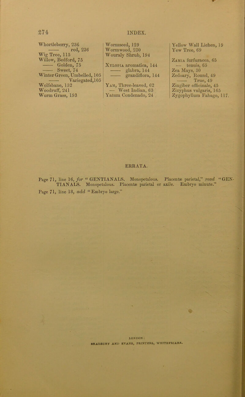 Whortleberry, 230 red, 236 Wig Tree, 115 Willow, Bedford, 75 Golden, 75 Sweet, 74 Winter Green, Umbelled, 105 Variegated,105 Wolfsbane, 152 Woodruff, 241 Worm Grass, 193 Wormseed, 129 Wormwood, 230 Wouraly Shrub, 194 Xylopia aromatica, 144 glabra, 144 grandiflora, 144 Yam, Three-leaved, 62 — West Indian, 63 Yatum Condenado, 24 Yellow Wall Lichen, 19 Yew Tree, 69 Zamia furfuracea, 65 — tenuis, 65 Zea Mays, 30 Zedoary, Round, 49 True, 49 Zingiber officinale, 45 Zizyplius vulgaris, 165 Zygophyllum Fabago, 117. ERRATA. Page 71, line 16, for “ GENTIANALS. Monopetalous. Placentae parietal,” read “GEN- TIANALS. Monopetalous. Placenta; parietal or axile. Embryo minute.” Page 71, line 18, add “Embryo large.” X LONDON: BRADBURY AND EVANS, PRINTERS, WHITE FRIARS.
