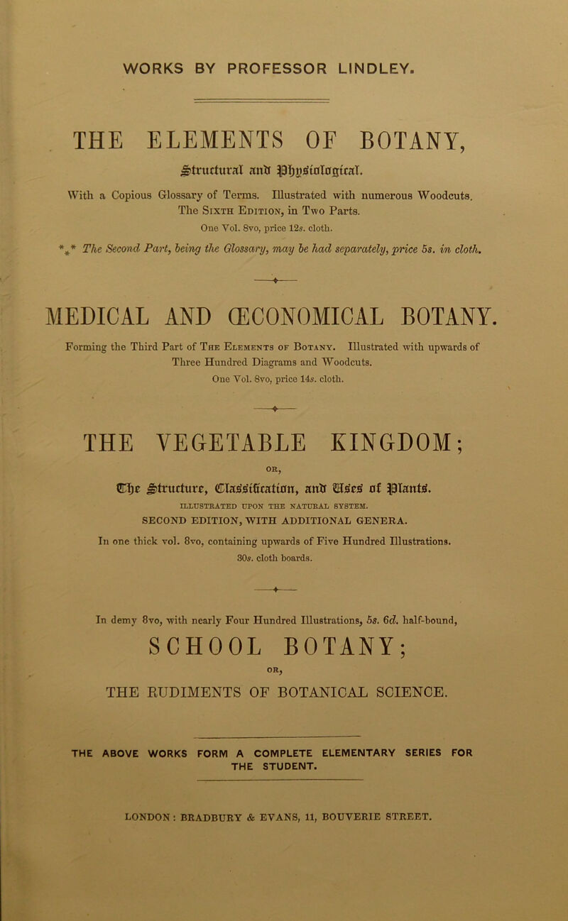 WORKS BY PROFESSOR LINDLEY THE ELEMENTS OF BOTANY, structural antf SjpIjnjStoTojjtraT. With a Copious Glossary of Terms. Illustrated with numerous Woodcuts. The Sixth Edition, in Two Parts. One Vol. 8vo, price 12s. cloth. *** The Second Part, being the Glossary, may be had separately, 'price 5s. in cloth. MEDICAL AND (ECONOMICAL BOTANY. Forming the Third Part of The Elements or Botany. Illustrated with upwards of Three Hundred Diagrams and Woodcuts. One Yol. 8vo, price 14s. cloth. THE VEGETABLE KINGDOM; THE RUDIMENTS OF BOTANICAL SCIENCE. THE ABOVE WORKS FORM A COMPLETE ELEMENTARY SERIES FOR THE STUDENT. ♦ OR, structure, ClaMfwatton, antf £Ts'c«S of plants. ILLUSTRATED UPON THE NATURAL SYSTEM. SECOND EDITION, WITH ADDITIONAL GENERA. In one thick vol. 8vo, containing upwards of Five Hundred Illustrations. 30s. cloth boards. In demy 8vo, with nearly Four Hundred Illustrations, 5s. 6d. half-hound, OR,