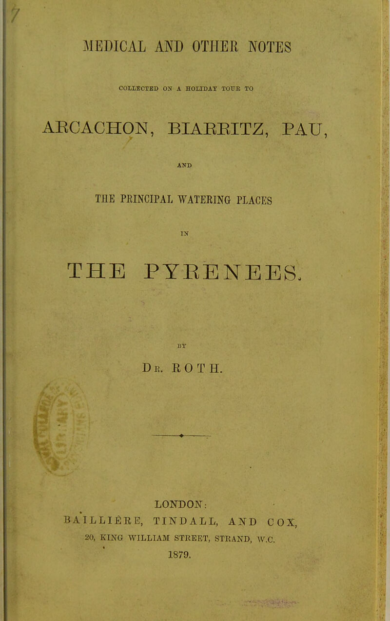 MEDICAL AND OTHER NOTES COLLECTED ON A HOLIDAY TOUR TO ABCACHON, BIAEEITZ, PAU, AND THE PEINCIPAL WATERING PLACES IN THE PYRENEES, BY Dr. ROTH. ♦ LONDON: BAILLI^EE, TINDALL, AND COX, 20, KING WILLIAM STREET, STRAND, W.C. 1879.