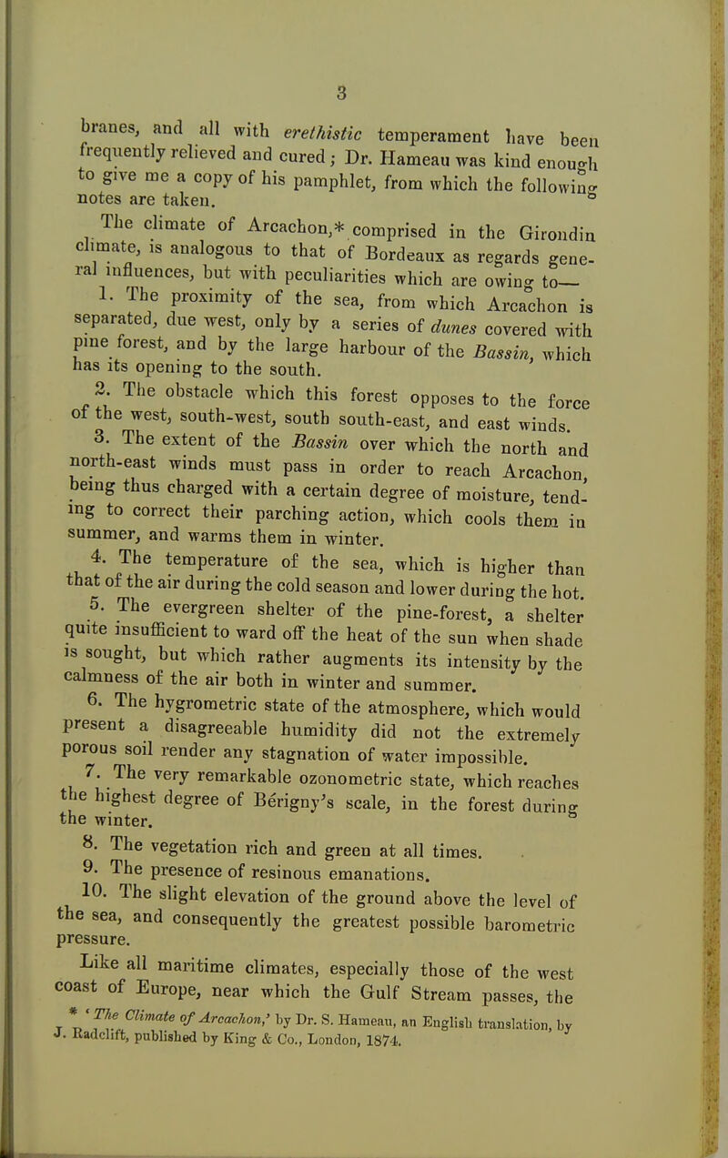 branes, and all with erethistic temperament have been frequently relieved and cured; Dr. Hameau was kind enough to g,ve me a copy of his pamphlet, from which the following notes are taken. b The climate of Arcachon,* comprised in the Girondin climate, is analogous to that of Bordeaux as regards gene- ral influences, but with peculiarities which are owing to— 1. The proximity of the sea, from which Arcachon is separated, due west, only by a series of dunes covered with pine forest, and by the large harbour of the Bassin, which has its opening to the south. 2. The obstacle which this forest opposes to the force of the west, south-west, south south-east, and east winds 3. The extent of the Bassin over which the north and north-east winds must pass in order to reach Arcachon being thus charged with a certain degree of moisture, tend- ing to correct their parching action, which cools them in summer, and warms them in winter. 4. The temperature of the sea, which is higher than that of the air during the cold season and lower during the hot 5. The evergreen shelter of the pine-forest, a shelter quite insufficient to ward off the heat of the sun when shade is sought, but which rather augments its intensity by the calmness of the air both in winter and summer. 6. The hygrometric state of the atmosphere, which would present a disagreeable humidity did not the extremely porous soil render any stagnation of water impossible. 7. The very remarkable ozonometric state, which reaches the highest degree of Berigny's scale, in the forest during the winter. 8. The vegetation rich and green at all times. 9. The presence of resinous emanations. 10. The slight elevation of the ground above the level of the sea, and consequently the greatest possible barometric pressure. Like all maritime climates, especially those of the west coast of Europe, near which the Gulf Stream passes, the * « The Climate of Arcachon,' by Dr. S. Hameau, an English translation, by Kadchft, published by King & Co., London, 1874.