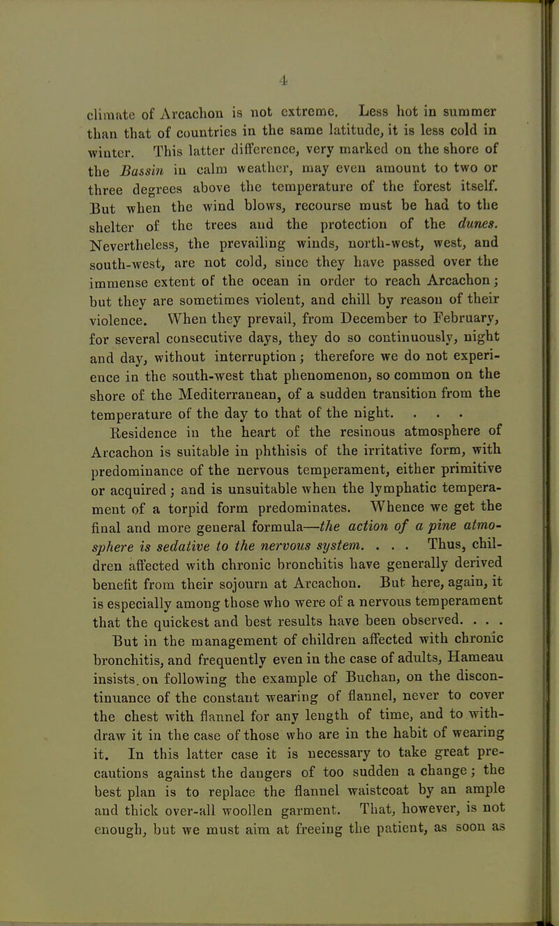 1 climate of Arcachon is not extreme. Less hot in summer than that of countries in the same latitude, it is less cold in winter. This latter difference, very marked on the shore of the Bassin in calm weather, may even amount to two or three degrees above the temperature of the forest itself. But when the wind blows, recourse must be had to the shelter of the trees and the protection of the dunes. Nevertheless, the prevailing winds, north-west, west, and south-west, are not cold, since they have passed over the immense extent of the ocean in order to reach Arcachon; but they are sometimes violent, and chill by reason of their violence. When they prevail, from December to February, for several consecutive days, they do so continuously, night and day, without interruption; therefore we do not experi- ence in the south-west that phenomenon, so common on the shore of the Mediterranean, of a sudden transition from the temperature of the day to that of the night. . . . Residence in the heart of the resinous atmosphere of Arcachon is suitable in phthisis of the irritative form, with predominance of the nervous temperament, either primitive or acquired; and is unsuitable when the lymphatic tempera- ment of a torpid form predominates. Whence we get the final and more general formula—the action of a pine atmo- sphere is sedative to the nervous system. . . . Thus, chil- dren affected with chronic bronchitis have generally derived benefit from their sojourn at Arcachon. But here, again, it is especially among those who were of a nervous temperament that the quickest and best results have been observed. . . . But in the management of children affected with chronic bronchitis, and frequently even in the case of adults, Hameau insists, on following the example of Buchan, on the discon- tinuance of the constant wearing of flannel, never to cover the chest with flannel for any length of time, and to with- draw it in the case of those who are in the habit of wearing it. In this latter case it is necessary to take great pre- cautions against the dangers of too sudden a change; the best plan is to replace the flannel waistcoat by an ample and thick over-all woollen garment. That, however, is not enough, but we must aim at freeing the patient, as soon as