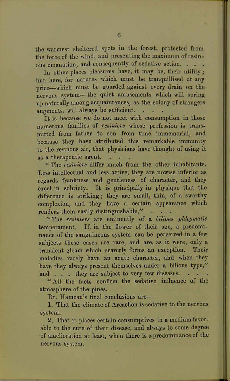 G the warmest sheltered spots in the forest, protected from the force of the wind, and presenting the maximum of resin- ous emanatiou, and consequently of sedative action. . . . In other places pleasures have, it may be, their utility ; but here, for natures which must be tranquillised at any price—which must be guarded against every drain on the nervous system—the quiet amusements which will spring up naturally among acquaintances, as the colony of strangers augments, will always be sufficient. . . It is because we do not meet with consumption in those numerous families of resiniers whose profession is trans- mitted from father to son from time immemorial, and because they have attributed this remarkable immunity to the resinous air, that physicians have thought of using it as a therapeutic agent.  The resiniers differ much from the other inhabitants. Less intellectual and less active, they are nowise inferior as regards frankness and gentleness of character, and they excel in sobriety. It is principally in physique that the difference is striking; they are small, thin, of a swarthy complexion, and they have a certain appearance which renders them easily distinguishable. a The resiniers are eminently of a bilious phlegmatic temperament. If, in the flower of their age, a predomi- nance of the sanguineous system can be perceived in a few subjects these cases are rare, and are, as it were, only a transient gleam which scarcely forms an exception. Their maladies rarely have an acute character, and when they have they always present themselves under a bilious type, and . . . they are subject to very few diseases. All the facts confirm the sedative influence of the atmosphere of the pines. Dr. Hameau's final conclusions are— 1. That the climate of Arcachon is sedative to the nervous system. 2. That it places certain consumptives in a medium favor- able to the cure of their disease, and always to some degree of amelioration at lease, when there is a predominance of the nervous system.