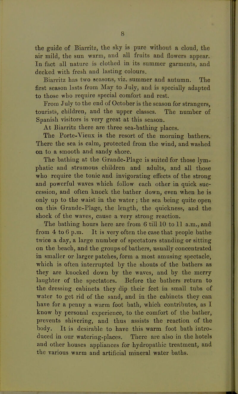 the guide of Biarritz, the sky is pure without a cloud, the air mild, the sun warm, and all fruits and flowers appear. In fact all nature is clothed in its summer garments, and decked with fresh and lasting colours. Biarritz has two seasons, viz. summer and autumn. The first season lasts from May to July, and is specially adapted to those who require special comfort and rest. From July to the end of October is the season for strangers, tourists, children, and the upper classes. The number of Spanish visitors is very great at this season. At Biarritz there are three sea-bathing places. The Porte-Vieux is the resort of the morning bathers. There the sea is calm, protected from the wind, and washed on to a smooth and sandy shore. The bathing at the Grande-Plage is suited for those lym- phatic and strumous children and adults, and all those who require the tonic and invigorating effects of the strong and powerful waves which follow each other in quick suc- cession, and often knock the bather down, even when he is only up to the waist in the water; the sea being quite open on this Grande-Plage, the length, the quickness, and the shock of the waves, cause a very strong reaction. The bathing hours here are from 6 till 10 to 11 a.m., and from 4 to 6 p.m. It is very often the case that people bathe twice a day, a large number of spectators standing or sitting on the beach, and the groups of bathers, usually concentrated in smaller or larger patches, form a most amusing spectacle, which is often interrupted by the shouts of the bathers as they are knocked down by the waves, and by the merry laughter of the spectators. Before the bathers return to the dressing cabinets they dip their feet in small tubs of water to get rid of the sand, and in the cabinets they can have for a penny a warm foot bath, which contributes, as I know by personal experience, to the comfort of the bather, prevents shivering, and thus assists the reaction of the body. It is desirable to have this warm foot bath intro- duced in our watering-places. There are also in the hotels and other houses appliances for hydropathic treatment, and the various warm and artificial mineral water baths.