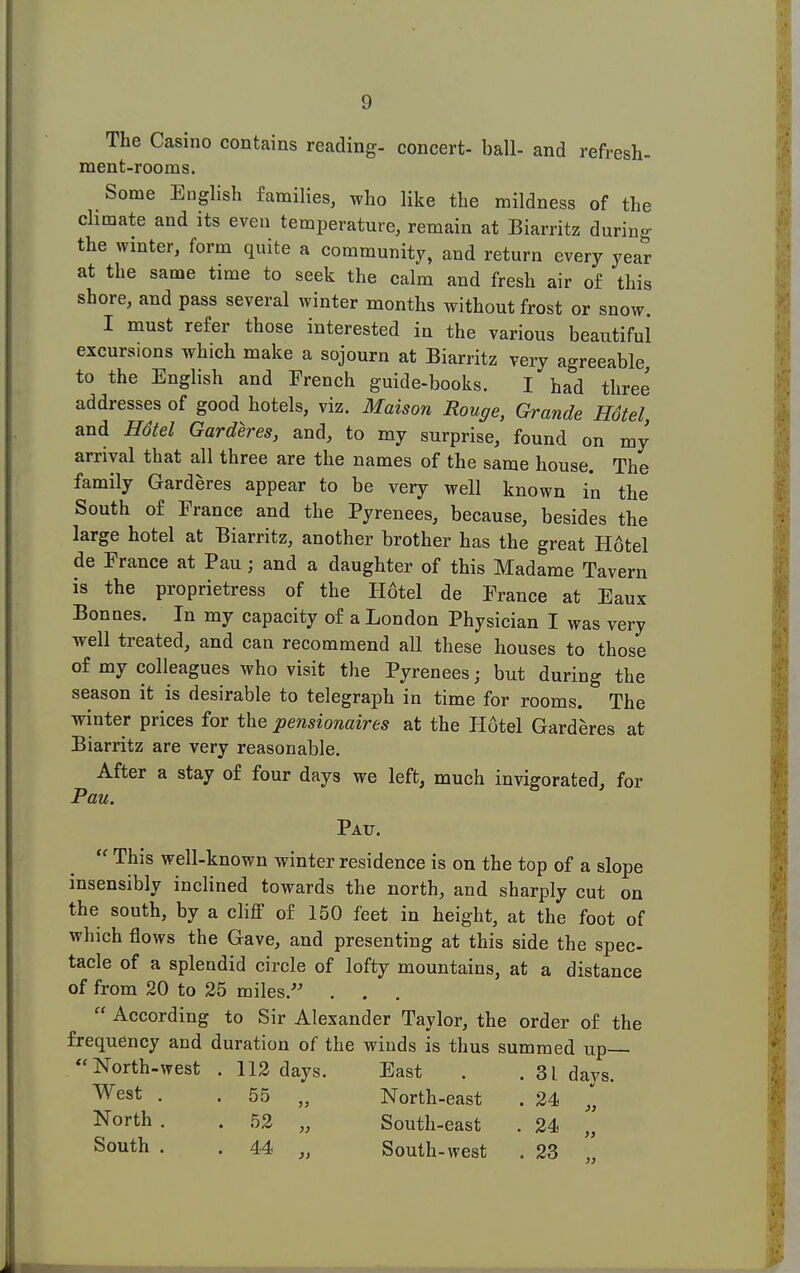 The Casino contains reading- concert- ball- and refresh- ment-rooms. Some English families, who like the mildness of the climate and its even temperature, remain at Biarritz during the wmter, form quite a community, and return every year at the same time to seek the calm and fresh air of this shore, and pass several winter months without frost or snow. I must refer those interested in the various beautiful excurs.ons which make a sojourn at Biarritz very agreeable, to the English and French guide-books. I had three addresses of good hotels, viz. Maison Rouge, Grande Hdtel, and Hdtel Garderes, and, to my surprise, found on my arrival that all three are the names of the same house. The family Garderes appear to be very well known in the South of France and the Pyrenees, because, besides the large hotel at Biarritz, another brother has the great Hotel de France at Pau; and a daughter of this Madame Tavern is the proprietress of the Hotel de France at Eaux Bonnes. In my capacity of a London Physician I was very well treated, and can recommend all these houses to those of my colleagues who visit the Pyrenees ■ but during the season it is desirable to telegraph in time for rooms. The winter prices for the pensionaires at the Hotel Garderes at Biarritz are very reasonable. After a stay of four days we left, much invigorated, for Pau. Pau.  This well-known winter residence is on the top of a slope insensibly inclined towards the north, and sharply cut on the south, by a cliff of 150 feet in height, at the foot of which flows the Gave, and presenting at this side the spec- tacle of a splendid circle of lofty mountains, at a distance of from 20 to 25 miles. . .  According to Sir Alexander Taylor, the order of the frequency and duration of the winds is thus summed up— North-west . 112 days. East . . 31 days. west . . 55 „ North-east . 24 „ North . . 52 „ South-east . 24 „ South . . 44 „ South-west . 23
