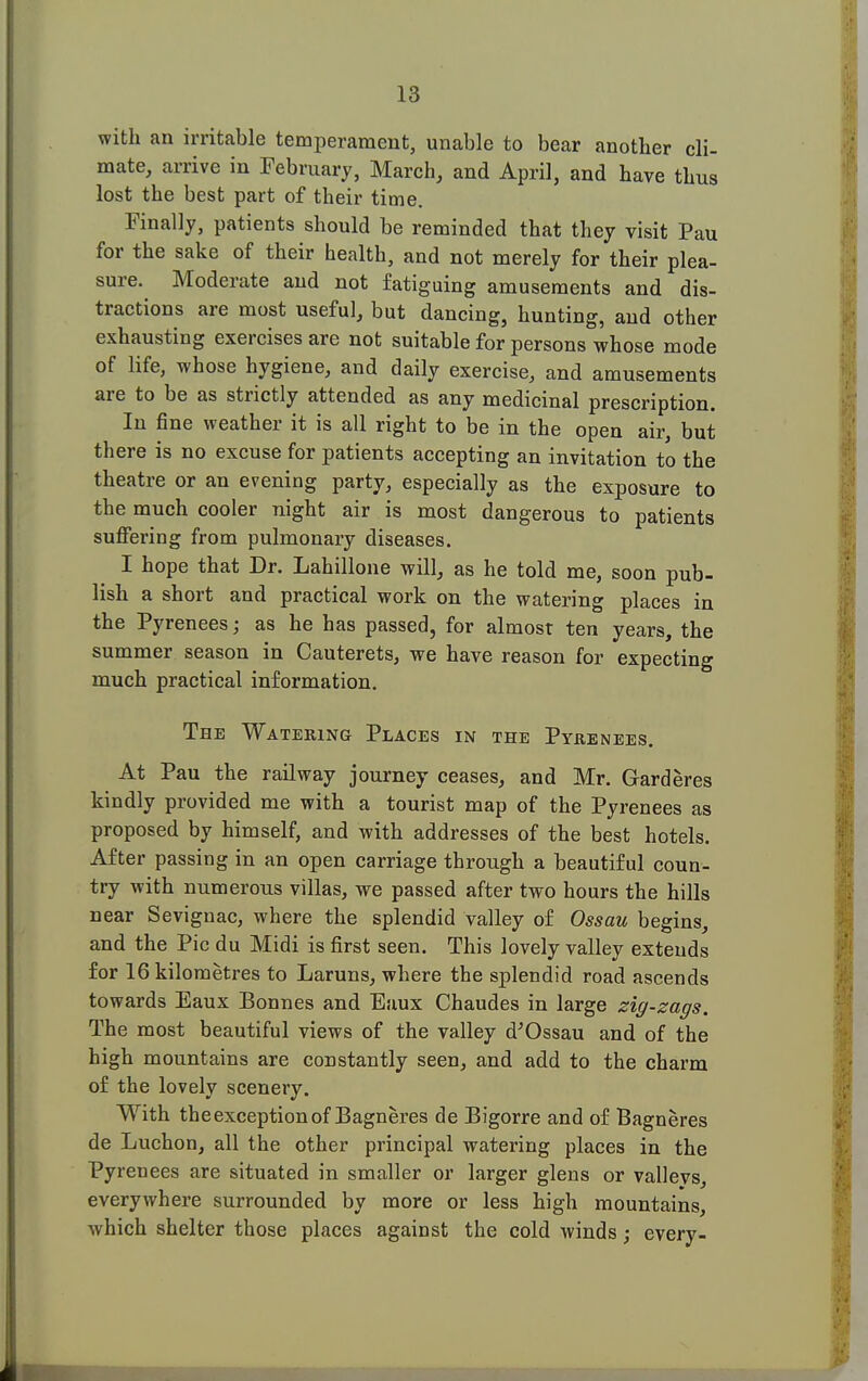 with an irritable temperament, unable to bear another cli- mate, arrive in February, March, and April, and have thus lost the best part of their time. Finally, patients should be reminded that they visit Pau for the sake of their health, and not merely for their plea- sure. Moderate and not fatiguing amusements and dis- tractions are most useful, but dancing, hunting, and other exhausting exercises are not suitable for persons whose mode of life, whose hygiene, and daily exercise, and amusements are to be as strictly attended as any medicinal prescription. In fine weather it is all right to be in the open air, but there is no excuse for patients accepting an invitation to the theatre or an evening party, especially as the exposure to the much cooler night air is most dangerous to patients suffering from pulmonary diseases. I hope that Dr. Lahillone will, as he told me, soon pub- lish a short and practical work on the watering places in the Pyrenees; as he has passed, for almost ten years, the summer season in Cauterets, we have reason for expecting much practical information. The Watering Places in the Pyrenees. At Pau the railway journey ceases, and Mr. Garderes kindly provided me with a tourist map of the Pyrenees as proposed by himself, and with addresses of the best hotels. After passing in an open carriage through a beautiful coun- try with numerous villas, we passed after two hours the hills near Sevignac, where the splendid valley of Ossau begins, and the Pic du Midi is first seen. This lovely valley extends for 16 kilometres to Laruns, where the splendid road ascends towards Eaux Bonnes and Eaux Chaudes in large zig-zags. The most beautiful views of the valley d'Ossau and of the high mountains are constantly seen, and add to the charm of the lovely scenery. With the exception of Bagneres de Bigorre and of Bagneres de Luchon, all the other principal watering places in the Pyrenees are situated in smaller or larger glens or vallevs, everywhere surrounded by more or less high mountains, which shelter those places against the cold winds; every-