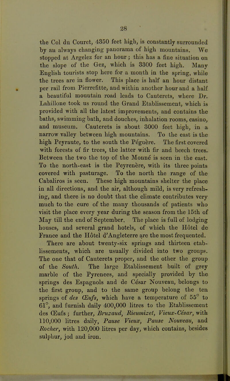 the Col du Couret, 4350 feet high, is constantly surrounded by an always changing panorama of high mountains. We stopped at Argelez for an hour; this has a fine situation on the slope of the Gez, which is 3300 feet high. Many English tourists stop here for a month in the spring, while the trees are in flower. This place is half an hour distant per rail from Pierrefitte, and within another hour and a half a beautiful mountain road leads to Cauterets, where Dr. Lahillone took us round the Grand Etablissement, which is provided with all the latest improvements, and contains the baths, swimming bath, and douches, inhalation rooms, casino, and museum. Cauterets is about 3000 feet high, in a narrow valley between high mountains. To the east is the high Peyraute, to the south the Peguere. The first covered with forests of fir trees, the latter with fir and beech trees. Between the two the top of the Monne is seen in the east. To the north-east is the Peyrenere, with its three points covered with pasturage. To the north the range of the Cabaliros is seen. These high mountains shelter the place in all directions, and the air, although mild, is very refresh- ing, and there is no doubt that the climate contributes very much to the cure of the many thousands of patients who visit the place every year during the season from the 15th of May till the end of September. The place is full of lodging houses, and several grand hotels, of which the Hotel de France and the Hotel d'Angleterre are the most frequented. There are about twenty-six springs and thirteen etab- lissements, which are usually divided into two groups. The one that of Cauterets proper, and the other the group of the South. The large Etablissement built of grey marble of the Pyrenees, and specially provided by the springs des Espagnols and de Cesar Nouveau, belongs to the first group, and to the same group belong the ten springs of des CEufs, which have a temperature of 55° to 61°, and furnish daily 400,000 litres to the Etablissement des CEufs; further, Bruzaud, Rieumizet, Vieux-Cesar, with 110,000 litres daily, Pause Vieux, Pause Nouveau, and Rocher, with 120,000 litres per day, which contains, besides sulphur, jod and iron.