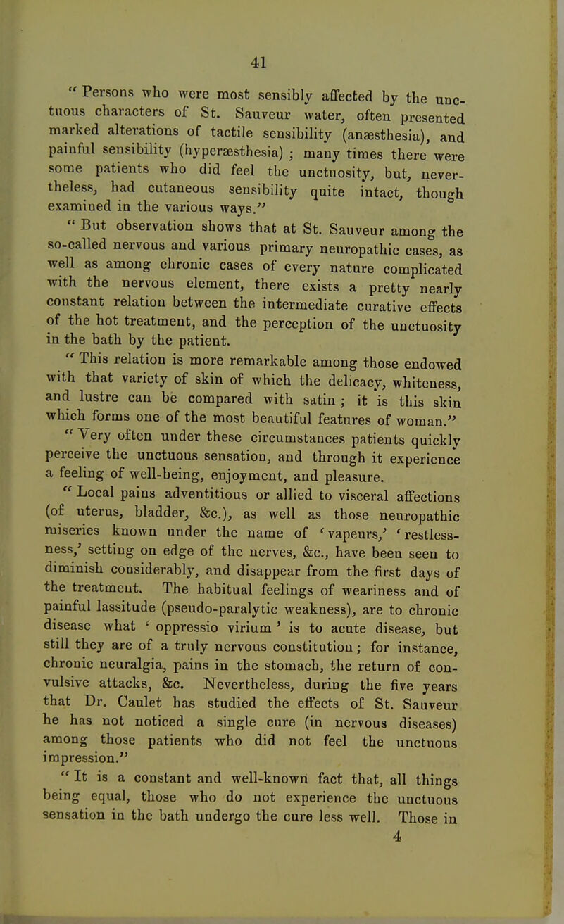  Persons who were most sensibly affected by the unc- tuous characters of St. Sauveur water, often presented marked alterations of tactile sensibility (ansesthesia), and painful sensibility (hyperaesthesia) • many times there were some patients who did feel the unctuosity, but, never- theless, had cutaneous sensibility quite intact, though examined in the various ways.  But observation shows that at St. Sauveur among the so-called nervous and various primary neuropathic cases, as well as among chronic cases of every nature complicated with the nervous element, there exists a pretty nearly constant relation between the intermediate curative effects of the hot treatment, and the perception of the unctuosity in the bath by the patient.  This relation is more remarkable among those endowed with that variety of skin of which the delicacy, whiteness, and lustre can be compared with satin; it is this skin which forms one of the most beautiful features of woman.  Very often under these circumstances patients quickly perceive the unctuous sensation, and through it experience a feeling of well-being, enjoyment, and pleasure.  Local pains adventitious or allied to visceral affections (of uterus, bladder, &c), as well as those neuropathic miseries known under the name of 'vapeurs/ 'restless- ness/ setting on edge of the nerves, &c, have been seen to diminish considerably, and disappear from the first days of the treatment. The habitual feelings of weariness and of painful lassitude (pseudo-paralytic weakness), are to chronic disease what ' oppressio virium ' is to acute disease, but still they are of a truly nervous constitution; for instance, chrouic neuralgia, pains in the stomach, the return of con- vulsive attacks, &c. Nevertheless, during the five years that Dr. Caulet has studied the effects of St. Sauveur he has not noticed a single cure (in nervous diseases) among those patients who did not feel the unctuous impression.  It is a constant and well-known fact that, all things being equal, those who do not experience the unctuous sensation in the bath undergo the cure less well. Those in 4