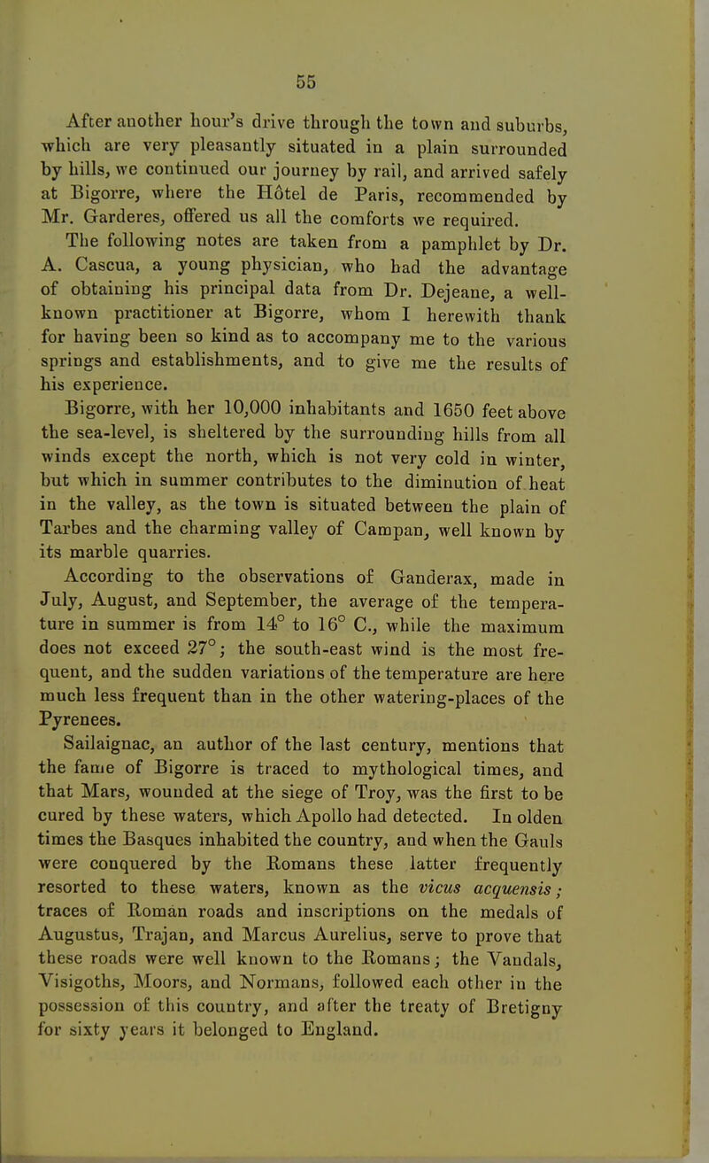 After another hour's drive through the town and suburbs, which are very pleasantly situated in a plain surrounded by hills, we continued our journey by rail, and arrived safely at Bigorre, where the Hotel de Paris, recommended by Mr. Garderes, offered us all the comforts we required. The following notes are taken from a pamphlet by Dr. A. Cascua, a young physician, who had the advantage of obtaining his principal data from Dr. Dejeane, a well- known practitioner at Bigorre, whom I herewith thank for having been so kind as to accompany me to the various springs and establishments, and to give me the results of his experience. Bigorre, with her 10,000 inhabitants and 1650 feet above the sea-level, is sheltered by the surrounding hills from all winds except the north, which is not very cold in winter, but which in summer contributes to the diminution of heat in the valley, as the town is situated between the plain of Tarbes and the charming valley of Campan, well known by its marble quarries. According to the observations of Ganderax, made in July, August, and September, the average of the tempera- ture in summer is from 14° to 16° C, while the maximum does not exceed 27°; the south-east wind is the most fre- quent, and the sudden variations of the temperature are here much less frequent than in the other watering-places of the Pyrenees. Sailaignac, an author of the last century, mentions that the fame of Bigorre is traced to mythological times, and that Mars, wounded at the siege of Troy, was the first to be cured by these waters, which Apollo had detected. In olden times the Basques inhabited the country, and when the Gauls were conquered by the Romans these latter frequently resorted to these waters, known as the vicus acquensis; traces of Roman roads and inscriptions on the medals of Augustus, Trajan, and Marcus Aurelius, serve to prove that these roads were well known to the Romans; the Vandals, Visigoths, Moors, and Normans, followed each other in the possession of this country, and after the treaty of Bretigny for sixty years it belonged to England.