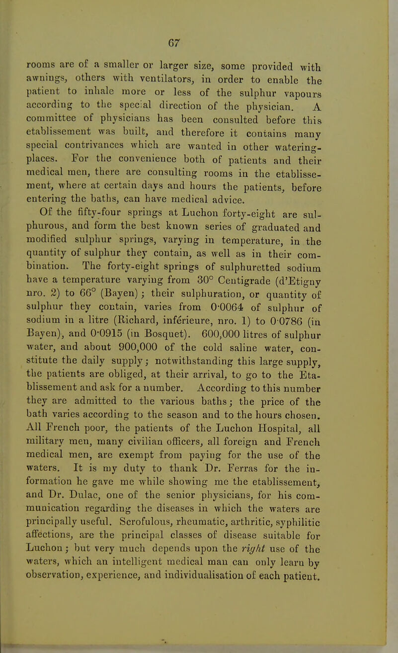 rooms are of a smaller or larger size, some provided with awnings, others with ventilators, in order to enable the patient to inhale more or less of the sulphur vapours according to the special direction of the physician. A committee of physicians has been consulted before this etablissement was built, and therefore it contains many special contrivances which are wanted in other watering- places. For the convenience both of patients and their medical men, there are consulting rooms in the etablisse- ment, where at certain days and hours the patients, before entering the baths, can have medical advice. Of the fifty-four springs at Luchon forty-eight are sul- phurous, and form the best known series of graduated and modified sulphur springs, varying in temperature, in the quantity of sulphur they contain, as well as in their com- bination. The forty-eight springs of sulphuretted sodium have a temperature varying from 30° Centigrade (d'Etiguy nro. 2) to 66° (Bayen); their sulphuration, or quantity of sulphur they contain, varies from 0-0064 of sulphur of sodium in a litre (Richard, inferieure, nro. 1) to 0 0786 (in Bayen), and 0-0915 (in Bosquet). 600,000 litres of sulphur water, and about 900,000 of the cold saline water, con- stitute the daily supply; notwithstanding this large supply, the patients are obliged, at their arrival, to go to the Eta- blissement and ask for a number. According to this number they are admitted to the various baths; the price of the bath varies according to the season and to the hours chosen. All French poor, the patients of the Luchon Hospital, all military men, many civilian officers, all foreign and French medical men, are exempt from paying for the use of the waters. It is my duty to thank Dr. Ferras for the in- formation he gave me while showing me the etablissement, and Dr. Dulac, one of the senior physicians, for his com- munication regarding the diseases in which the waters are principally useful. Scrofulous, rheumatic, arthritic, syphilitic affections, are the principal classes of disease suitable for Luchon; but very much depends upon the right use of the waters, which an intelligent medical man can only learu by observation, experience, and individualisation of each patient.