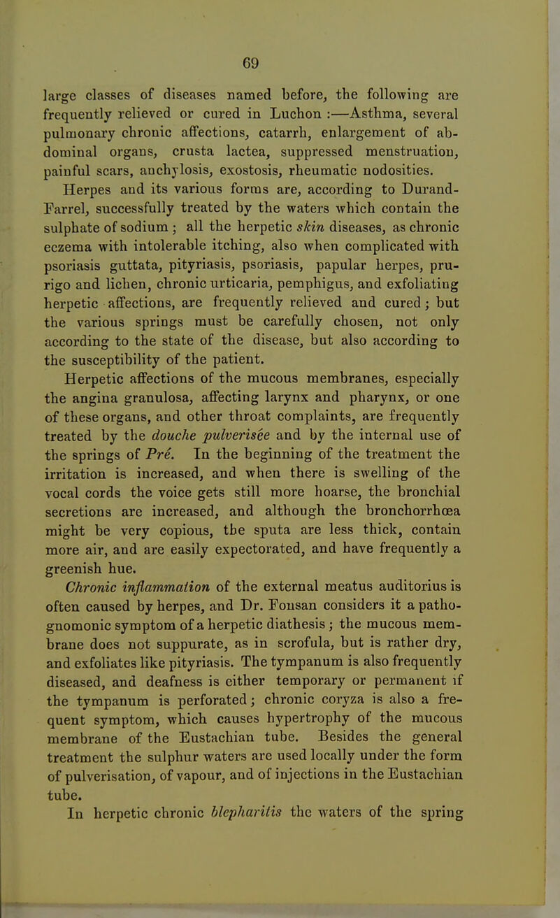 large classes of diseases named before, the following are frequently relieved or cured in Luchon :—Asthma, several pulmonary chronic affections, catarrh, enlargement of ab- dominal organs, crusta lactea, suppressed menstruation, painful scars, anchylosis, exostosis, rheumatic nodosities. Herpes and its various forms are, according to Durand- Earrel, successfully treated by the waters which contain the sulphate of sodium ; all the herpetic skin diseases, as chronic eczema with intolerable itching, also when complicated with psoriasis guttata, pityriasis, psoriasis, papular herpes, pru- rigo and lichen, chronic urticaria, pemphigus, and exfoliating herpetic affections, are frequently relieved and cured; but the various springs must be carefully chosen, not only according to the state of the disease, but also according to the susceptibility of the patient. Herpetic affections of the mucous membranes, especially the angina granulosa, affecting larynx and pharynx, or one of these organs, and other throat complaints, are frequently treated by the douche pulverisee and by the internal use of the springs of Pre. In the beginning of the treatment the irritation is increased, and when there is swelling of the vocal cords the voice gets still more hoarse, the bronchial secretions are increased, and although the bronchorrhcea might be very copious, the sputa are less thick, contain more air, and are easily expectorated, and have frequently a greenish hue. Chronic inflammation of the external meatus auditorius is often caused by herpes, and Dr. Fonsan considers it a patho- gnomonic symptom of a herpetic diathesis; the mucous mem- brane does not suppurate, as in scrofula, but is rather dry, and exfoliates like pityriasis. The tympanum is also frequently diseased, and deafness is either temporary or permanent if the tympanum is perforated; chronic coryza is also a fre- quent symptom, which causes hypertrophy of the mucous membrane of the Eustachian tube. Besides the general treatment the sulphur waters are used locally under the form of pulverisation, of vapour, and of injections in the Eustachian tube. In herpetic chronic blepharitis the waters of the spring