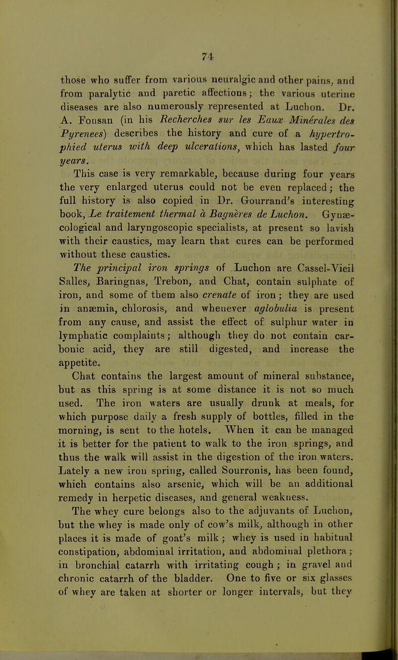 those who suffer from various neuralgic and other pains, and from paralytic and paretic affections; the various uterine diseases are also numerously represented at Luchon. Dr. A. Fonsan (in his Recherches sur les Eaux Minerales des Pyrenees) describes the history and cure of a hypertro- phied uterus with deep ulcerations, which has lasted four years. This case is very remarkable, because during four years the very enlarged uterus could not be even replaced; the full history is also copied in Dr. Gourrand's interesting book, Le traitement thermal a Bagneres de Luchon. Gynae- cological and laryngoscopic specialists, at present so lavish with their caustics, may learn that cures can be performed without these caustics. The principal iron springs of Luchon are Cassel-Vieil Salles, Baringnas, Trebon, and Chat, contain sulphate of iron, and some of them also crenate of iron; they are used in anaemia, chlorosis, and whenever aglobulia is present from any cause, and assist the effect of sulphur water in lymphatic complaints; although they do not contain car- bonic acid, they are still digested, and increase the appetite. Chat contains the largest amount of mineral substance, but as this spring is at some distance it is not so much used. The iron waters are usually druuk at meals, for which purpose daily a fresh supply of bottles, filled in the morning, is sent to the hotels. When it can be managed it is better for the patient to walk to the iron springs, and thus the walk will assist in the digestion of the iron waters. Lately a new iron spring, called Sourronis, has been found, which contains also arsenic, which will be an additional remedy in herpetic diseases, and general weakness. The whey cure belongs also to the adjuvants of Luchon, but the whey is made only of cow's milk, although in other places it is made of goat's milk ; whey is used in habitual constipation, abdominal irritation, and abdominal plethora; in bronchial catarrh with irritating cough ; in gravel and chronic catarrh of the bladder. One to five or six glasses of whey are taken at shorter or longer intervals, but they